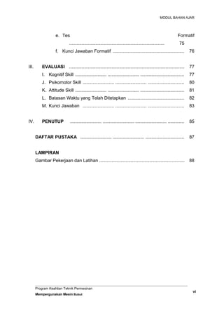 MODUL BAHAN AJAR
e. Tes Formatif
............................................................................ 75
f. Kunci Jawaban Formatif ......................................................... 76
III. EVALUASI ............................................................................................ 77
I. Kognitif Skill ......................... ......................... ................................... 77
J. Psikomotor Skill ......................... ......................... ............................. 80
K. Attitude Skill ......................... ......................... ................................... 81
L. Batasan Waktu yang Telah Ditetapkan ............................................. 82
M. Kunci Jawaban ......................... ......................... ............................. 83
IV. PENUTUP ......................... ......................... ......................... ............. 85
DAFTAR PUSTAKA ......................... ......................... ............................... 87
LAMPIRAN
Gambar Pekerjaan dan Latihan .................................................................... 88
Program Keahlian Teknik Permesinan
Mempergunakan Mesin Bubut
vi
 