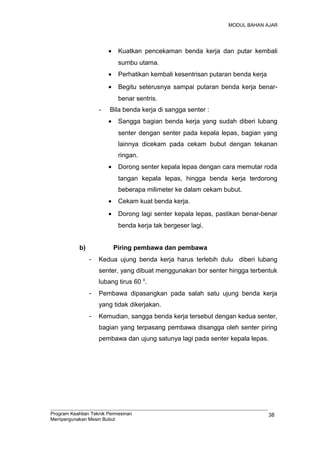 MODUL BAHAN AJAR
• Kuatkan pencekaman benda kerja dan putar kembali
sumbu utama.
• Perhatikan kembali kesentrisan putaran benda kerja
• Begitu seterusnya sampai putaran benda kerja benar-
benar sentris.
- Bila benda kerja di sangga senter :
• Sangga bagian benda kerja yang sudah diberi lubang
senter dengan senter pada kepala lepas, bagian yang
lainnya dicekam pada cekam bubut dengan tekanan
ringan.
• Dorong senter kepala lepas dengan cara memutar roda
tangan kepala lepas, hingga benda kerja terdorong
beberapa milimeter ke dalam cekam bubut.
• Cekam kuat benda kerja.
• Dorong lagi senter kepala lepas, pastikan benar-benar
benda kerja tak bergeser lagi.
b) Piring pembawa dan pembawa
- Kedua ujung benda kerja harus terlebih dulu diberi lubang
senter, yang dibuat menggunakan bor senter hingga terbentuk
lubang tirus 60 0
.
- Pembawa dipasangkan pada salah satu ujung benda kerja
yang tidak dikerjakan.
- Kemudian, sangga benda kerja tersebut dengan kedua senter,
bagian yang terpasang pembawa disangga oleh senter piring
pembawa dan ujung satunya lagi pada senter kepala lepas.
Program Keahlian Teknik Permesinan
Mempergunakan Mesin Bubut
38
 
