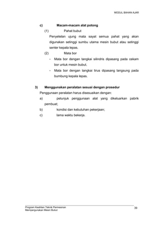 MODUL BAHAN AJAR
c) Macam-macam alat potong
(1) Pahat bubut
Penyetelan ujung mata sayat semua pahat yang akan
digunakan setinggi sumbu utama mesin bubut atau setinggi
senter kepala lepas.
(2) Mata bor
- Mata bor dengan tangkai silindris dipasang pada cekam
bor untuk mesin bubut.
- Mata bor dengan tangkai tirus dipasang langsung pada
bumbung kepala lepas.
3) Menggunakan peralatan sesuai dengan prosedur
Penggunaan peralatan harus disesuaikan dengan:
a) petunjuk penggunaan alat yang dikeluarkan pabrik
pembuat;
b) kondisi dan kebutuhan pekerjaan;
c) lama waktu bekerja.
Program Keahlian Teknik Permesinan
Mempergunakan Mesin Bubut
39
 