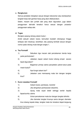 MODUL BAHAN AJAR
c. Rangkuman
Semua peralatan disiapkan sesuai dengan kebutuhan atau berdasarkan
langkah kerja dari gambar kerja yang akan dilaksanakan.
Selain, macam dan jumlah alat yang akan digunakan, juga dalam
penggunaan alat-alat tersebut harus sesuai dengan prosedur
penggunaan setiap alat.
d. Tugas
Bongkar pasang rahang cekam bubut :
Ambil sebuah cekam bubut, kemudian bukalah rahangnya hingga
terlepas dari induknya, bersihkan, lalu pasang kembali sesuai dengan
nomor pada rahang mulai dengan angka 1.
e. Tes Formatif
1) Sebutkan tiga macam alat pencekaman benda kerja
pada pembubutan!
2) Jelaskan, kapan cekam bubut rahang empat secara
tepat digunakan?
3) Bagaiman prinsip utama penyetelan pahat bubut pada
mesin bubut?
4) Apa fungsi cekam bor?
5) Jelaskan cara memasang mata bor dengan tangkai
tirus?
f. Kunci Jawaban Formatif
1) Cekam bubut, pembawa, mandrel
2) Jika diinginkan pembubutan eksentris.
3) Ujung mata sayat distel setinggi senter kepala
lepas/sumbu utama
4) Untuk pencekaman mata bor dengan tangkai silindris
5) Jika diameter tangkai tirusnya sama dengan diameter
tirus lubang kepala tetap, tangkai mata bor tersebut dapat langsung
Program Keahlian Teknik Permesinan
Mempergunakan Mesin Bubut
40
 