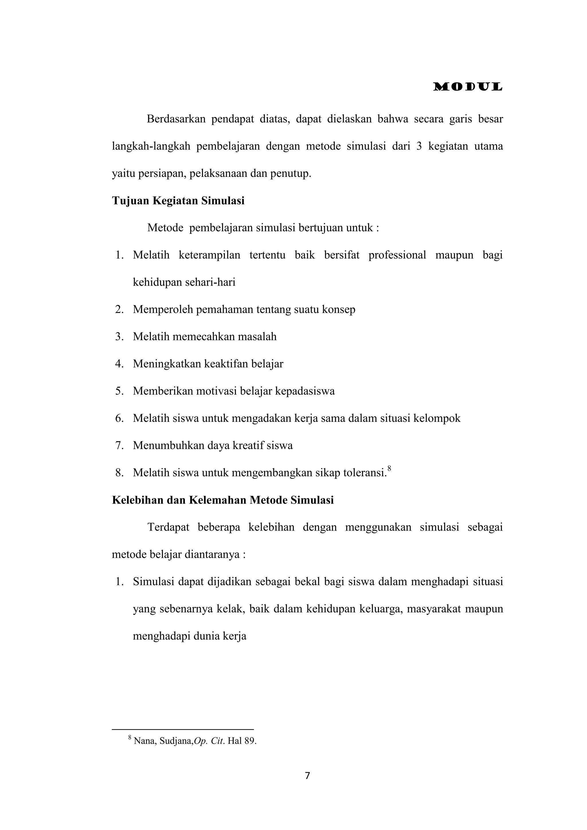 Modul
7
Berdasarkan pendapat diatas, dapat dielaskan bahwa secara garis besar
langkah-langkah pembelajaran dengan metode simulasi dari 3 kegiatan utama
yaitu persiapan, pelaksanaan dan penutup.
Tujuan Kegiatan Simulasi
Metode pembelajaran simulasi bertujuan untuk :
1. Melatih keterampilan tertentu baik bersifat professional maupun bagi
kehidupan sehari-hari
2. Memperoleh pemahaman tentang suatu konsep
3. Melatih memecahkan masalah
4. Meningkatkan keaktifan belajar
5. Memberikan motivasi belajar kepadasiswa
6. Melatih siswa untuk mengadakan kerja sama dalam situasi kelompok
7. Menumbuhkan daya kreatif siswa
8. Melatih siswa untuk mengembangkan sikap toleransi.8
Kelebihan dan Kelemahan Metode Simulasi
Terdapat beberapa kelebihan dengan menggunakan simulasi sebagai
metode belajar diantaranya :
1. Simulasi dapat dijadikan sebagai bekal bagi siswa dalam menghadapi situasi
yang sebenarnya kelak, baik dalam kehidupan keluarga, masyarakat maupun
menghadapi dunia kerja
8
Nana, Sudjana,Op. Cit. Hal 89.
 