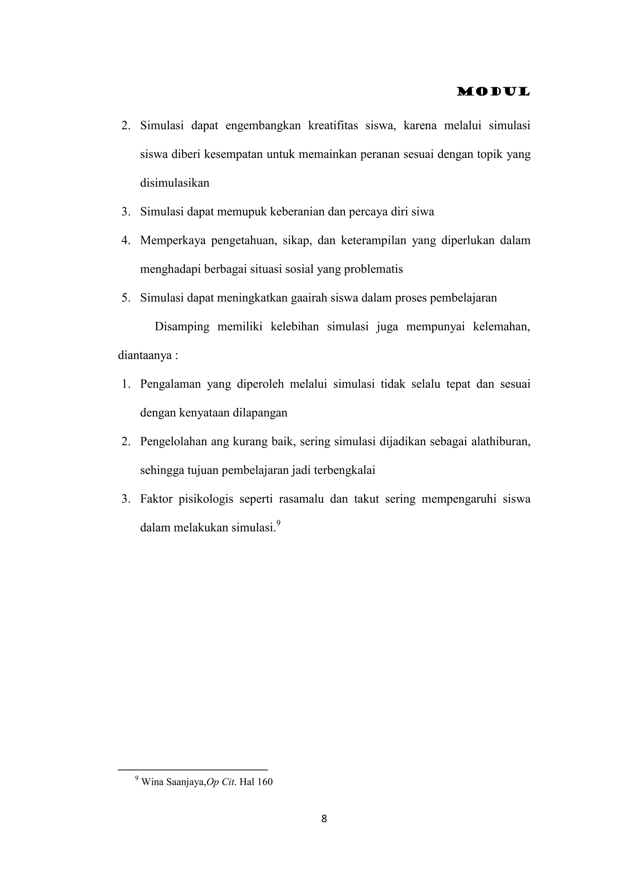 Modul
8
2. Simulasi dapat engembangkan kreatifitas siswa, karena melalui simulasi
siswa diberi kesempatan untuk memainkan peranan sesuai dengan topik yang
disimulasikan
3. Simulasi dapat memupuk keberanian dan percaya diri siwa
4. Memperkaya pengetahuan, sikap, dan keterampilan yang diperlukan dalam
menghadapi berbagai situasi sosial yang problematis
5. Simulasi dapat meningkatkan gaairah siswa dalam proses pembelajaran
Disamping memiliki kelebihan simulasi juga mempunyai kelemahan,
diantaanya :
1. Pengalaman yang diperoleh melalui simulasi tidak selalu tepat dan sesuai
dengan kenyataan dilapangan
2. Pengelolahan ang kurang baik, sering simulasi dijadikan sebagai alathiburan,
sehingga tujuan pembelajaran jadi terbengkalai
3. Faktor pisikologis seperti rasamalu dan takut sering mempengaruhi siswa
dalam melakukan simulasi.9
9
Wina Saanjaya,Op Cit. Hal 160
 