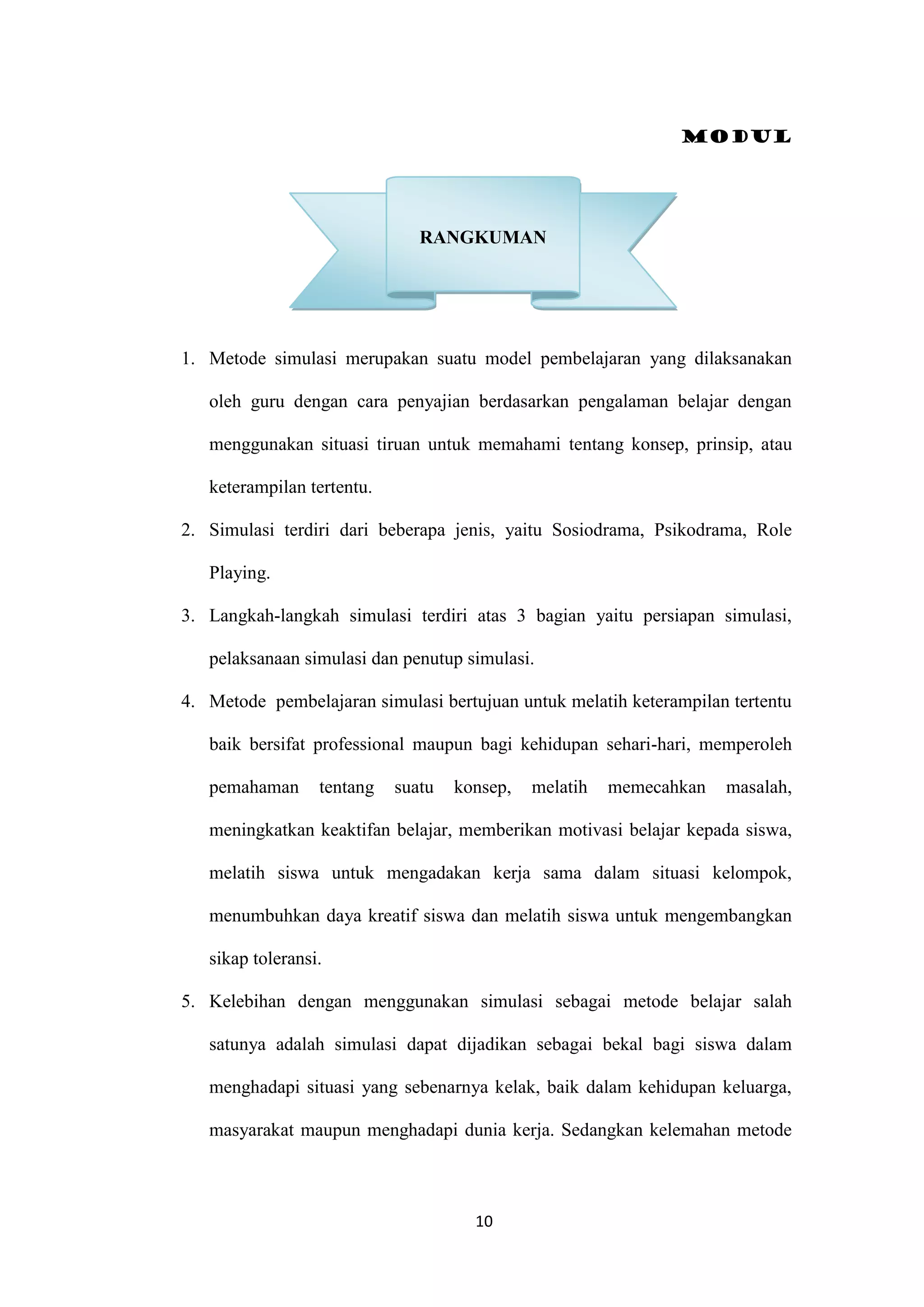 Modul
10
1. Metode simulasi merupakan suatu model pembelajaran yang dilaksanakan
oleh guru dengan cara penyajian berdasarkan pengalaman belajar dengan
menggunakan situasi tiruan untuk memahami tentang konsep, prinsip, atau
keterampilan tertentu.
2. Simulasi terdiri dari beberapa jenis, yaitu Sosiodrama, Psikodrama, Role
Playing.
3. Langkah-langkah simulasi terdiri atas 3 bagian yaitu persiapan simulasi,
pelaksanaan simulasi dan penutup simulasi.
4. Metode pembelajaran simulasi bertujuan untuk melatih keterampilan tertentu
baik bersifat professional maupun bagi kehidupan sehari-hari, memperoleh
pemahaman tentang suatu konsep, melatih memecahkan masalah,
meningkatkan keaktifan belajar, memberikan motivasi belajar kepada siswa,
melatih siswa untuk mengadakan kerja sama dalam situasi kelompok,
menumbuhkan daya kreatif siswa dan melatih siswa untuk mengembangkan
sikap toleransi.
5. Kelebihan dengan menggunakan simulasi sebagai metode belajar salah
satunya adalah simulasi dapat dijadikan sebagai bekal bagi siswa dalam
menghadapi situasi yang sebenarnya kelak, baik dalam kehidupan keluarga,
masyarakat maupun menghadapi dunia kerja. Sedangkan kelemahan metode
RANGKUMAN
 