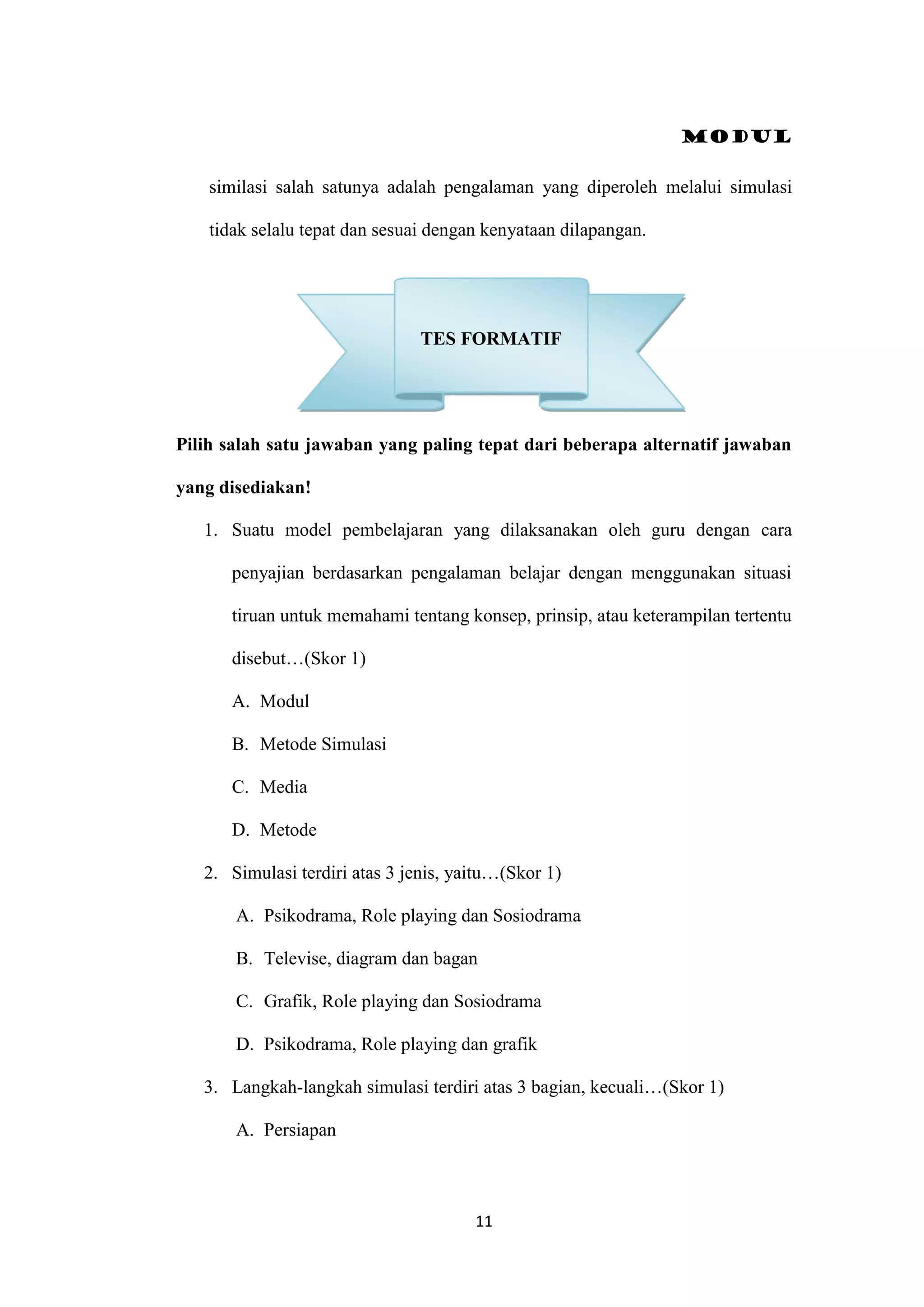 Modul
11
similasi salah satunya adalah pengalaman yang diperoleh melalui simulasi
tidak selalu tepat dan sesuai dengan kenyataan dilapangan.
Pilih salah satu jawaban yang paling tepat dari beberapa alternatif jawaban
yang disediakan!
1. Suatu model pembelajaran yang dilaksanakan oleh guru dengan cara
penyajian berdasarkan pengalaman belajar dengan menggunakan situasi
tiruan untuk memahami tentang konsep, prinsip, atau keterampilan tertentu
disebut…(Skor 1)
A. Modul
B. Metode Simulasi
C. Media
D. Metode
2. Simulasi terdiri atas 3 jenis, yaitu…(Skor 1)
A. Psikodrama, Role playing dan Sosiodrama
B. Televise, diagram dan bagan
C. Grafik, Role playing dan Sosiodrama
D. Psikodrama, Role playing dan grafik
3. Langkah-langkah simulasi terdiri atas 3 bagian, kecuali…(Skor 1)
A. Persiapan
TES FORMATIF
 