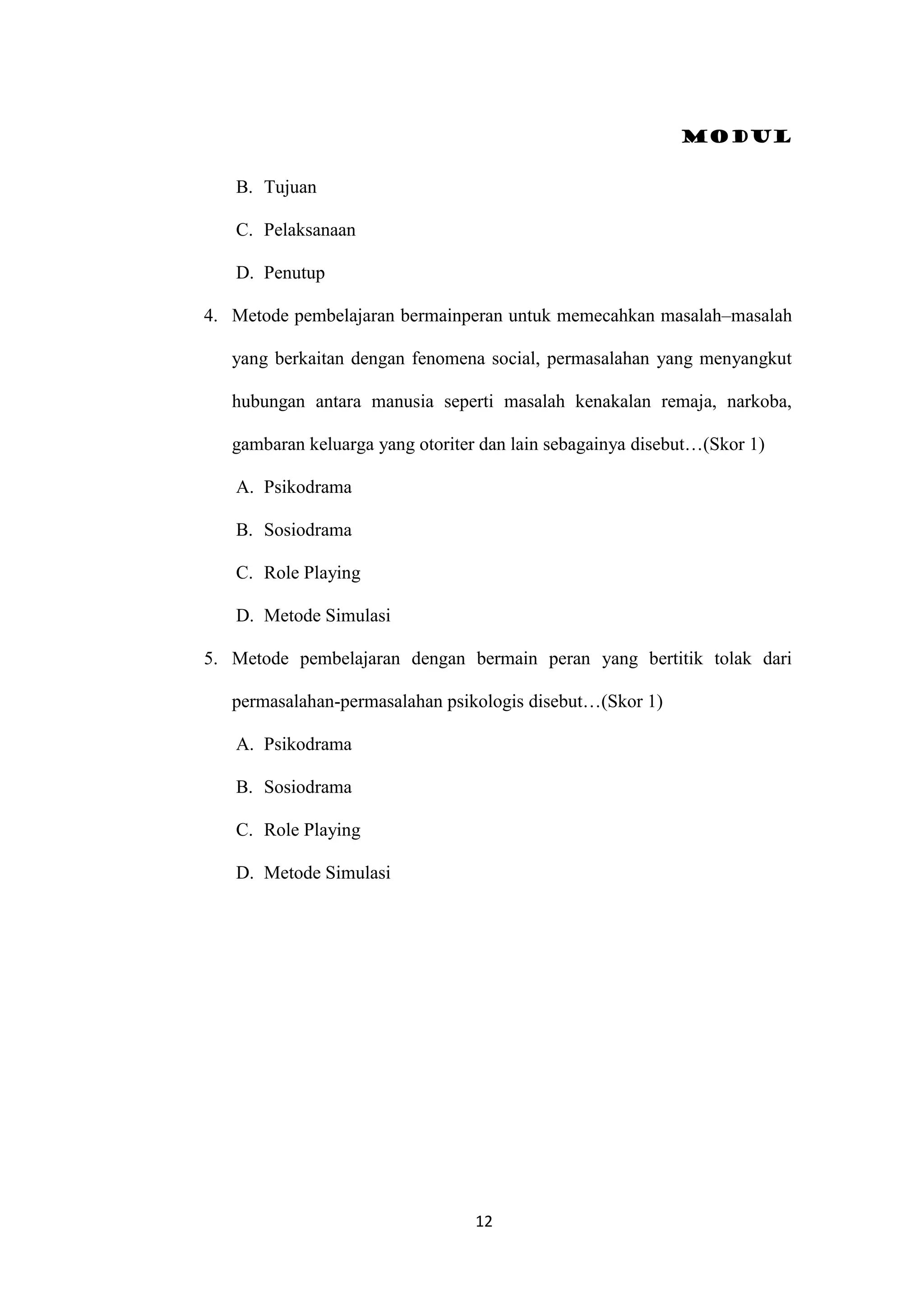 Modul
12
B. Tujuan
C. Pelaksanaan
D. Penutup
4. Metode pembelajaran bermainperan untuk memecahkan masalah–masalah
yang berkaitan dengan fenomena social, permasalahan yang menyangkut
hubungan antara manusia seperti masalah kenakalan remaja, narkoba,
gambaran keluarga yang otoriter dan lain sebagainya disebut…(Skor 1)
A. Psikodrama
B. Sosiodrama
C. Role Playing
D. Metode Simulasi
5. Metode pembelajaran dengan bermain peran yang bertitik tolak dari
permasalahan-permasalahan psikologis disebut…(Skor 1)
A. Psikodrama
B. Sosiodrama
C. Role Playing
D. Metode Simulasi
 
