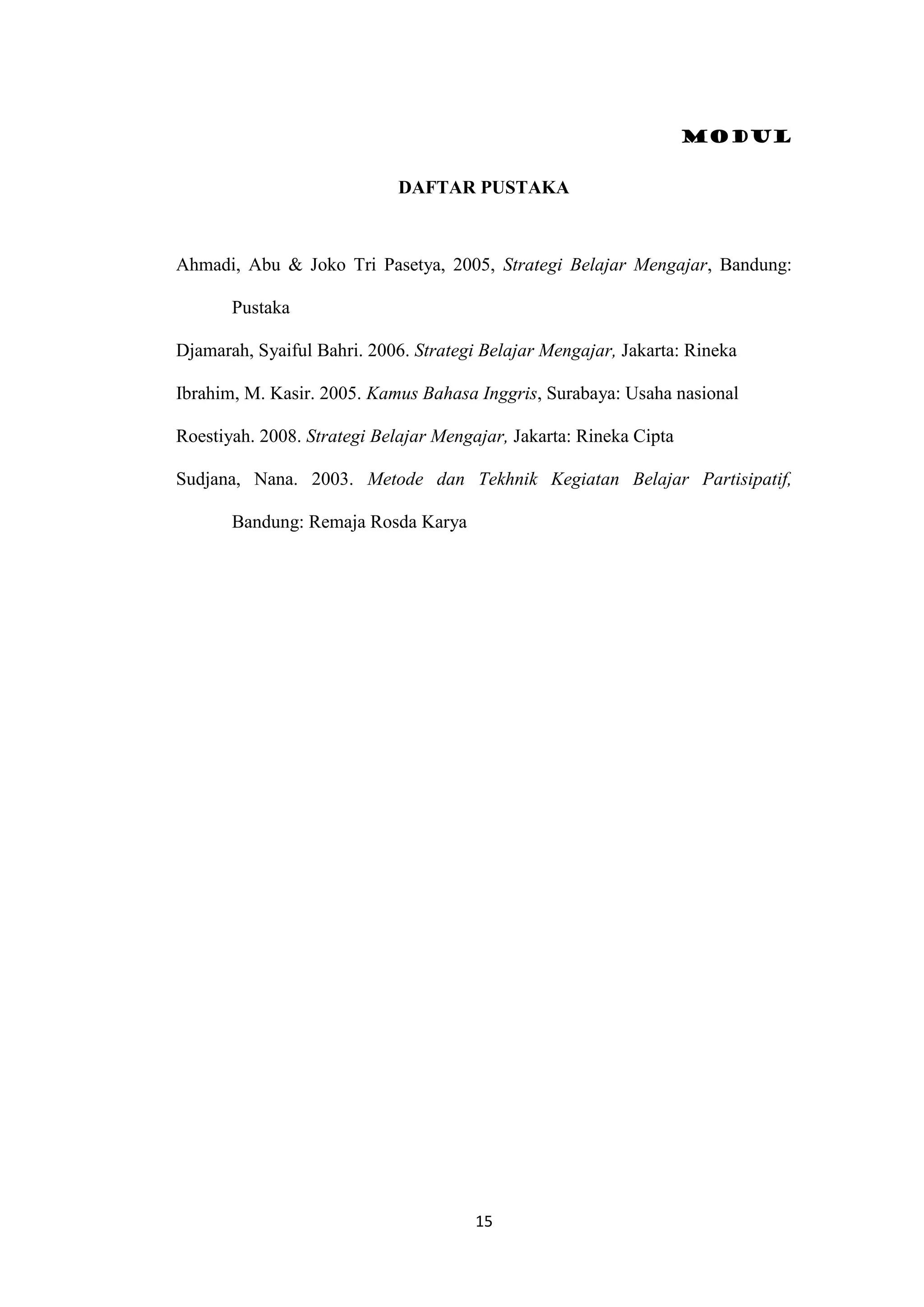 Modul
15
DAFTAR PUSTAKA
Ahmadi, Abu & Joko Tri Pasetya, 2005, Strategi Belajar Mengajar, Bandung:
Pustaka
Djamarah, Syaiful Bahri. 2006. Strategi Belajar Mengajar, Jakarta: Rineka
Ibrahim, M. Kasir. 2005. Kamus Bahasa Inggris, Surabaya: Usaha nasional
Roestiyah. 2008. Strategi Belajar Mengajar, Jakarta: Rineka Cipta
Sudjana, Nana. 2003. Metode dan Tekhnik Kegiatan Belajar Partisipatif,
Bandung: Remaja Rosda Karya
 