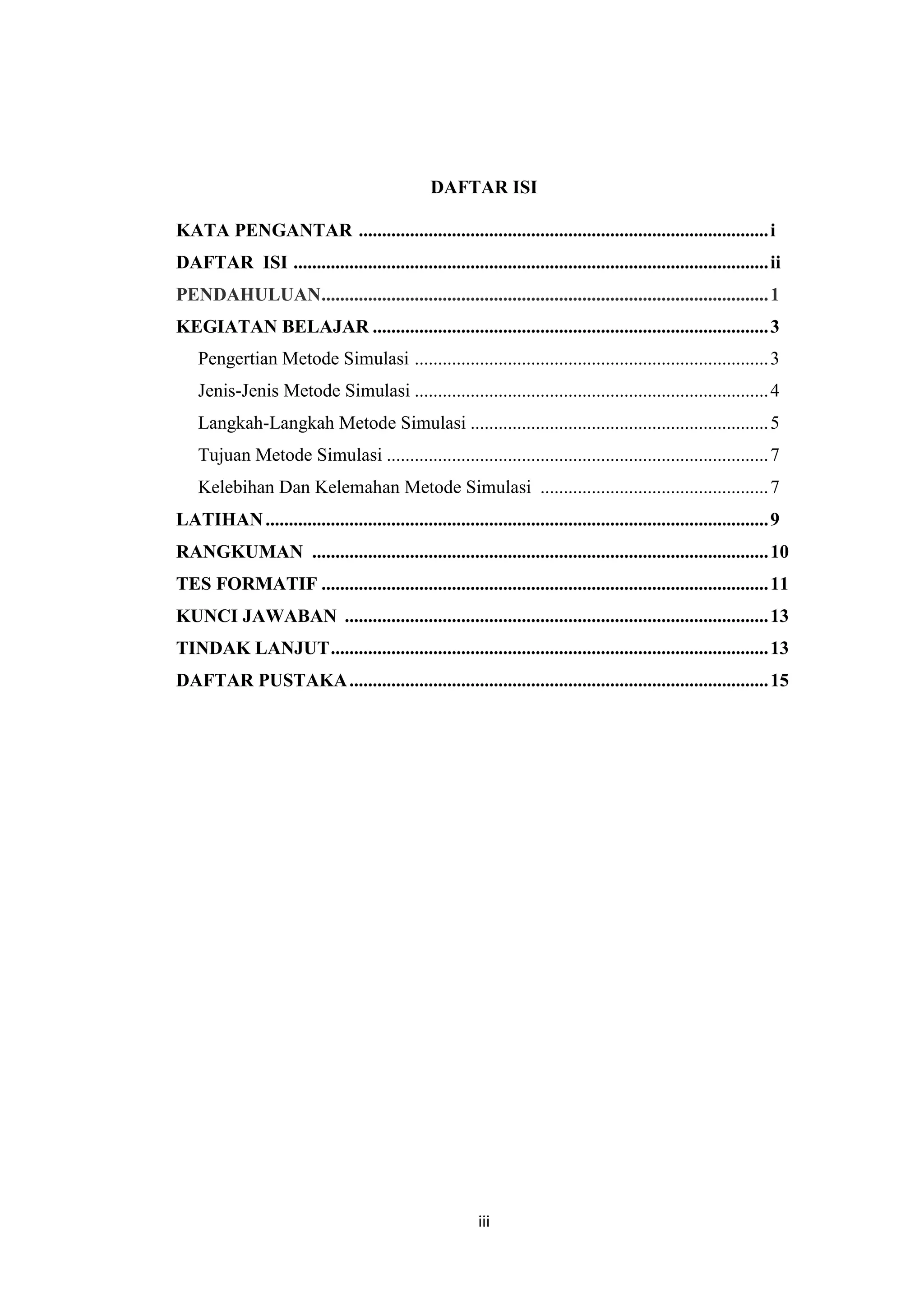 iii
DAFTAR ISI
KATA PENGANTAR ........................................................................................i
DAFTAR ISI ......................................................................................................ii
PENDAHULUAN................................................................................................1
KEGIATAN BELAJAR .....................................................................................3
Pengertian Metode Simulasi ............................................................................3
Jenis-Jenis Metode Simulasi ............................................................................4
Langkah-Langkah Metode Simulasi ................................................................5
Tujuan Metode Simulasi ..................................................................................7
Kelebihan Dan Kelemahan Metode Simulasi .................................................7
LATIHAN............................................................................................................9
RANGKUMAN ..................................................................................................10
TES FORMATIF ................................................................................................11
KUNCI JAWABAN ...........................................................................................13
TINDAK LANJUT..............................................................................................13
DAFTAR PUSTAKA..........................................................................................15
 
