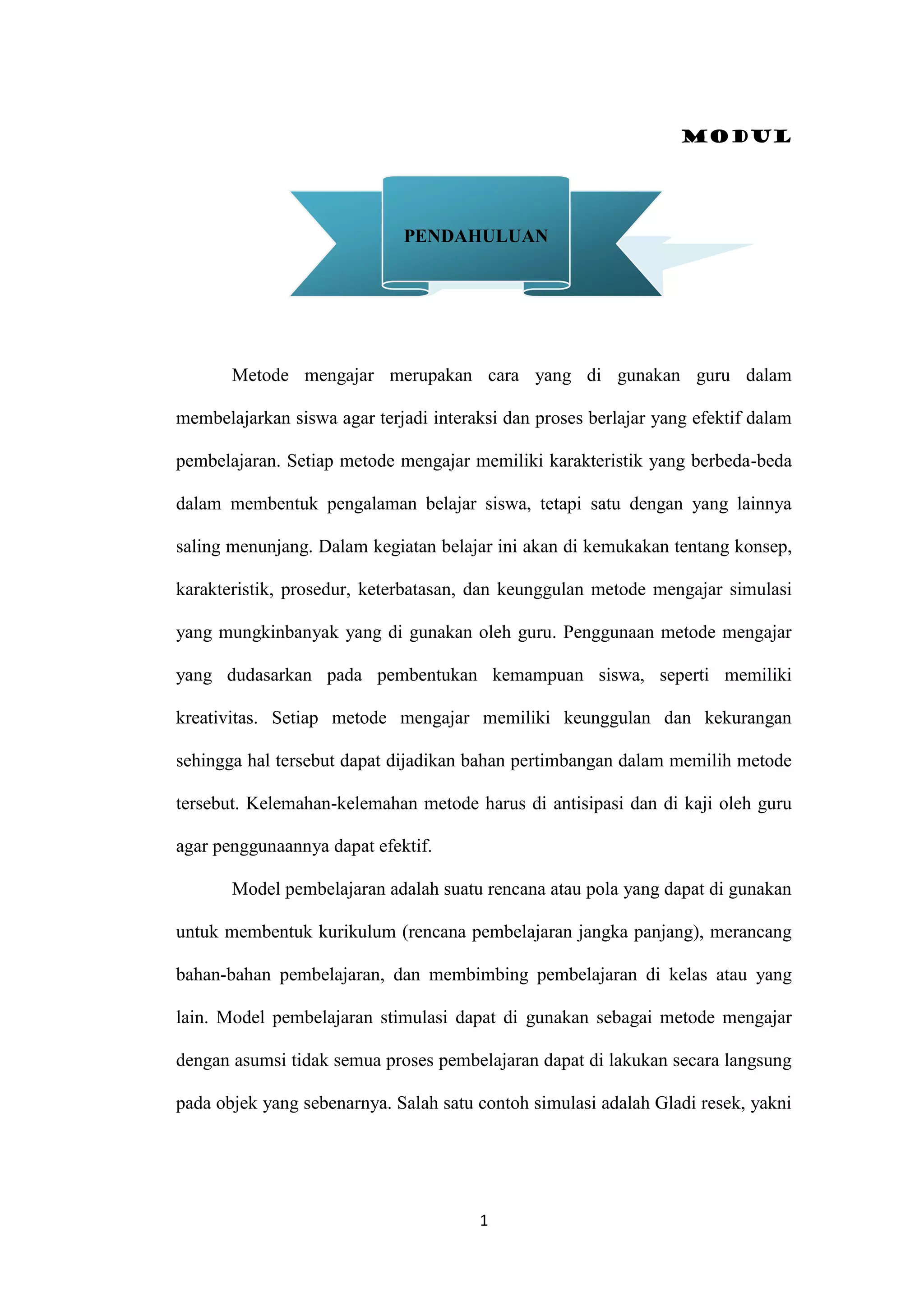 Modul
1
Metode mengajar merupakan cara yang di gunakan guru dalam
membelajarkan siswa agar terjadi interaksi dan proses berlajar yang efektif dalam
pembelajaran. Setiap metode mengajar memiliki karakteristik yang berbeda-beda
dalam membentuk pengalaman belajar siswa, tetapi satu dengan yang lainnya
saling menunjang. Dalam kegiatan belajar ini akan di kemukakan tentang konsep,
karakteristik, prosedur, keterbatasan, dan keunggulan metode mengajar simulasi
yang mungkinbanyak yang di gunakan oleh guru. Penggunaan metode mengajar
yang dudasarkan pada pembentukan kemampuan siswa, seperti memiliki
kreativitas. Setiap metode mengajar memiliki keunggulan dan kekurangan
sehingga hal tersebut dapat dijadikan bahan pertimbangan dalam memilih metode
tersebut. Kelemahan-kelemahan metode harus di antisipasi dan di kaji oleh guru
agar penggunaannya dapat efektif.
Model pembelajaran adalah suatu rencana atau pola yang dapat di gunakan
untuk membentuk kurikulum (rencana pembelajaran jangka panjang), merancang
bahan-bahan pembelajaran, dan membimbing pembelajaran di kelas atau yang
lain. Model pembelajaran stimulasi dapat di gunakan sebagai metode mengajar
dengan asumsi tidak semua proses pembelajaran dapat di lakukan secara langsung
pada objek yang sebenarnya. Salah satu contoh simulasi adalah Gladi resek, yakni
PENDAHULUAN
 