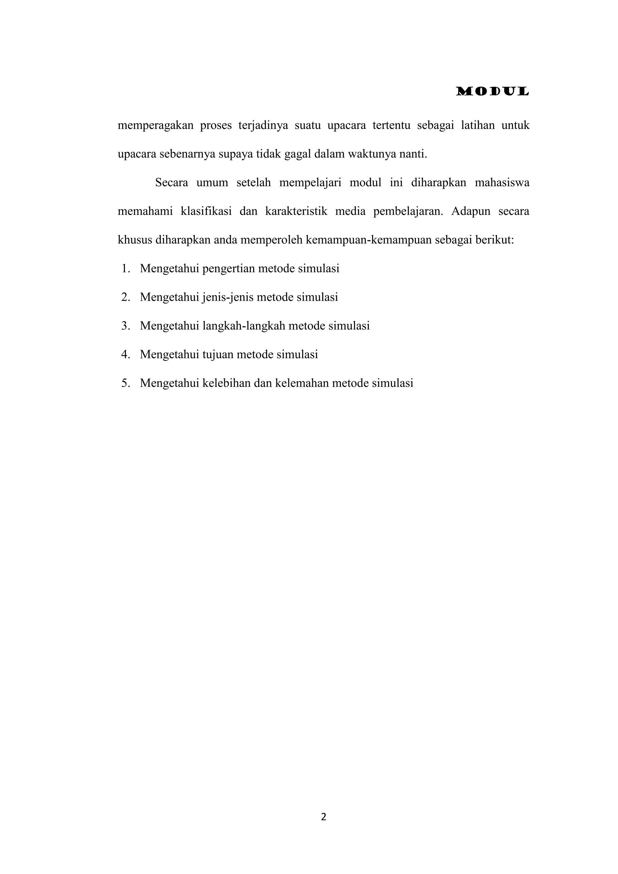Modul
2
memperagakan proses terjadinya suatu upacara tertentu sebagai latihan untuk
upacara sebenarnya supaya tidak gagal dalam waktunya nanti.
Secara umum setelah mempelajari modul ini diharapkan mahasiswa
memahami klasifikasi dan karakteristik media pembelajaran. Adapun secara
khusus diharapkan anda memperoleh kemampuan-kemampuan sebagai berikut:
1. Mengetahui pengertian metode simulasi
2. Mengetahui jenis-jenis metode simulasi
3. Mengetahui langkah-langkah metode simulasi
4. Mengetahui tujuan metode simulasi
5. Mengetahui kelebihan dan kelemahan metode simulasi
 
