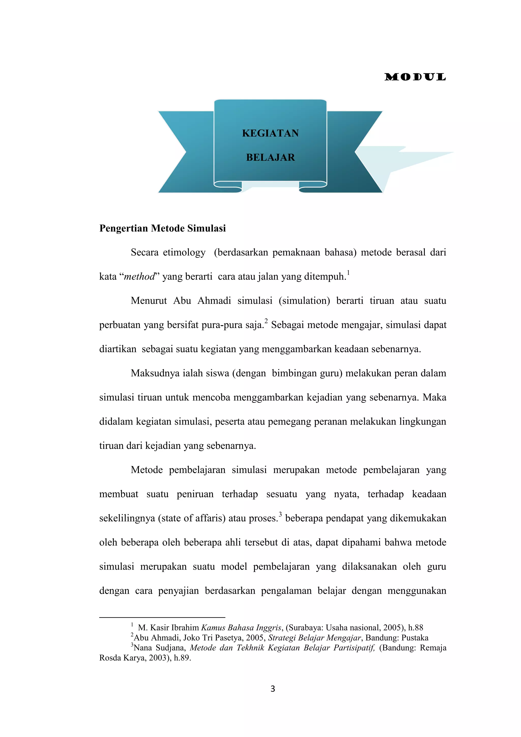 Modul
3
Pengertian Metode Simulasi
Secara etimology (berdasarkan pemaknaan bahasa) metode berasal dari
kata “method” yang berarti cara atau jalan yang ditempuh.1
Menurut Abu Ahmadi simulasi (simulation) berarti tiruan atau suatu
perbuatan yang bersifat pura-pura saja.2
Sebagai metode mengajar, simulasi dapat
diartikan sebagai suatu kegiatan yang menggambarkan keadaan sebenarnya.
Maksudnya ialah siswa (dengan bimbingan guru) melakukan peran dalam
simulasi tiruan untuk mencoba menggambarkan kejadian yang sebenarnya. Maka
didalam kegiatan simulasi, peserta atau pemegang peranan melakukan lingkungan
tiruan dari kejadian yang sebenarnya.
Metode pembelajaran simulasi merupakan metode pembelajaran yang
membuat suatu peniruan terhadap sesuatu yang nyata, terhadap keadaan
sekelilingnya (state of affaris) atau proses.3
beberapa pendapat yang dikemukakan
oleh beberapa oleh beberapa ahli tersebut di atas, dapat dipahami bahwa metode
simulasi merupakan suatu model pembelajaran yang dilaksanakan oleh guru
dengan cara penyajian berdasarkan pengalaman belajar dengan menggunakan
1
M. Kasir Ibrahim Kamus Bahasa Inggris, (Surabaya: Usaha nasional, 2005), h.88
2
Abu Ahmadi, Joko Tri Pasetya, 2005, Strategi Belajar Mengajar, Bandung: Pustaka
3
Nana Sudjana, Metode dan Tekhnik Kegiatan Belajar Partisipatif, (Bandung: Remaja
Rosda Karya, 2003), h.89.
KEGIATAN
BELAJAR
 