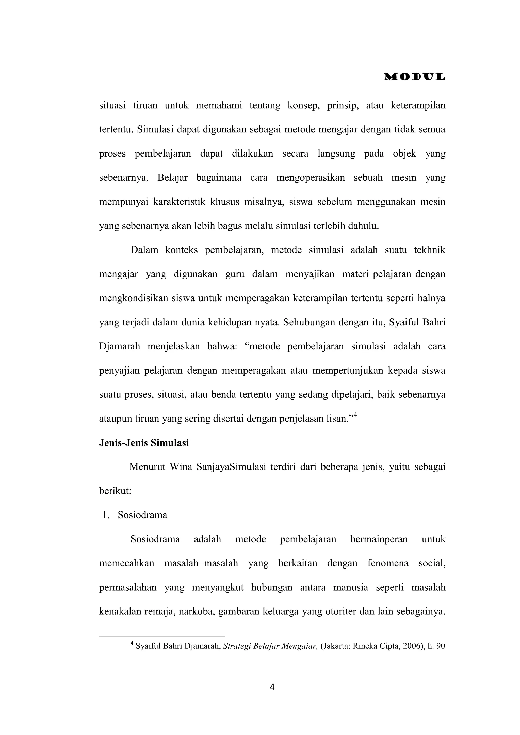 Modul
4
situasi tiruan untuk memahami tentang konsep, prinsip, atau keterampilan
tertentu. Simulasi dapat digunakan sebagai metode mengajar dengan tidak semua
proses pembelajaran dapat dilakukan secara langsung pada objek yang
sebenarnya. Belajar bagaimana cara mengoperasikan sebuah mesin yang
mempunyai karakteristik khusus misalnya, siswa sebelum menggunakan mesin
yang sebenarnya akan lebih bagus melalu simulasi terlebih dahulu.
Dalam konteks pembelajaran, metode simulasi adalah suatu tekhnik
mengajar yang digunakan guru dalam menyajikan materi pelajaran dengan
mengkondisikan siswa untuk memperagakan keterampilan tertentu seperti halnya
yang terjadi dalam dunia kehidupan nyata. Sehubungan dengan itu, Syaiful Bahri
Djamarah menjelaskan bahwa: “metode pembelajaran simulasi adalah cara
penyajian pelajaran dengan memperagakan atau mempertunjukan kepada siswa
suatu proses, situasi, atau benda tertentu yang sedang dipelajari, baik sebenarnya
ataupun tiruan yang sering disertai dengan penjelasan lisan.”4
Jenis-Jenis Simulasi
Menurut Wina SanjayaSimulasi terdiri dari beberapa jenis, yaitu sebagai
berikut:
1. Sosiodrama
Sosiodrama adalah metode pembelajaran bermainperan untuk
memecahkan masalah–masalah yang berkaitan dengan fenomena social,
permasalahan yang menyangkut hubungan antara manusia seperti masalah
kenakalan remaja, narkoba, gambaran keluarga yang otoriter dan lain sebagainya.
4
Syaiful Bahri Djamarah, Strategi Belajar Mengajar, (Jakarta: Rineka Cipta, 2006), h. 90
 