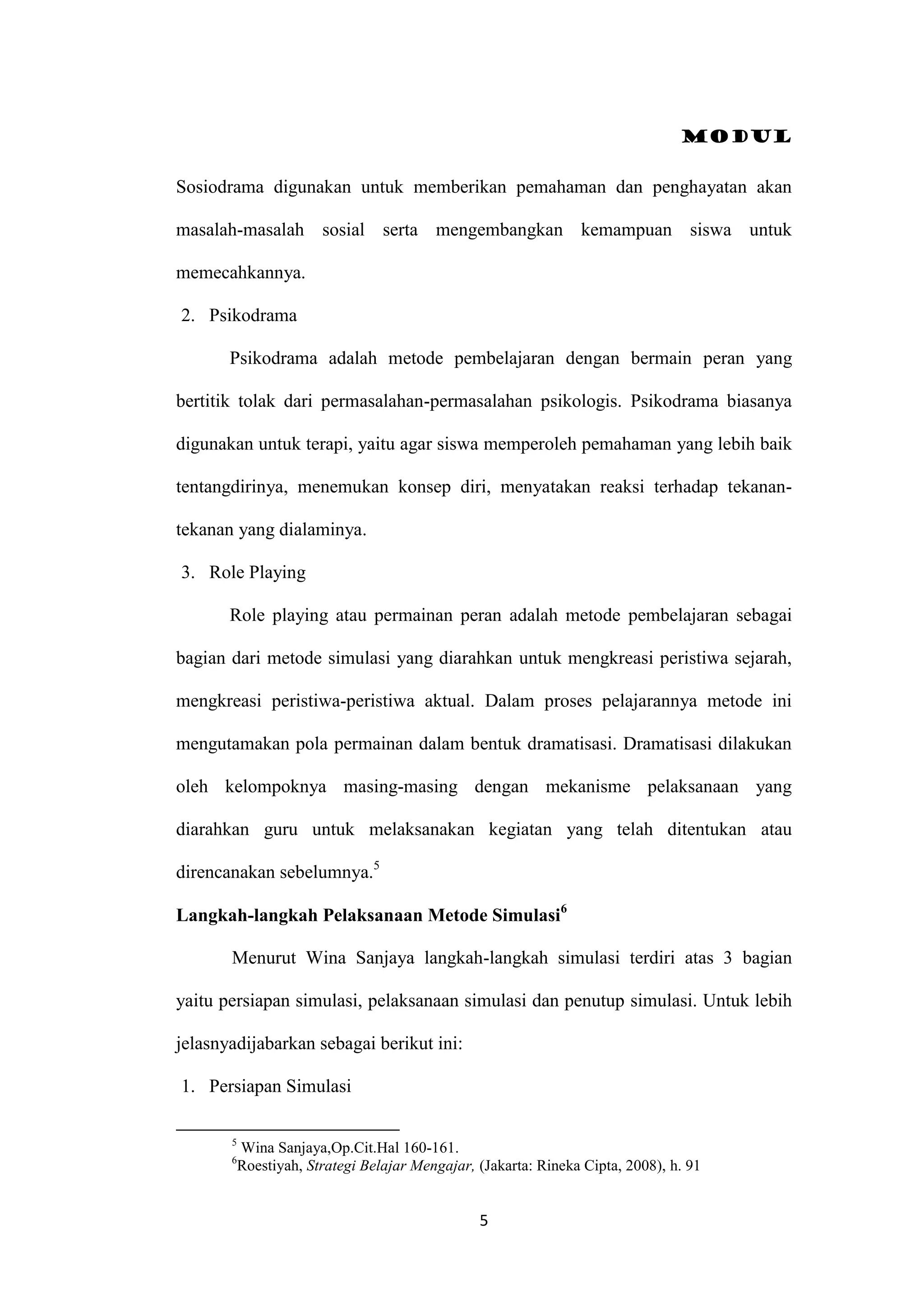 Modul
5
Sosiodrama digunakan untuk memberikan pemahaman dan penghayatan akan
masalah-masalah sosial serta mengembangkan kemampuan siswa untuk
memecahkannya.
2. Psikodrama
Psikodrama adalah metode pembelajaran dengan bermain peran yang
bertitik tolak dari permasalahan-permasalahan psikologis. Psikodrama biasanya
digunakan untuk terapi, yaitu agar siswa memperoleh pemahaman yang lebih baik
tentangdirinya, menemukan konsep diri, menyatakan reaksi terhadap tekanan-
tekanan yang dialaminya.
3. Role Playing
Role playing atau permainan peran adalah metode pembelajaran sebagai
bagian dari metode simulasi yang diarahkan untuk mengkreasi peristiwa sejarah,
mengkreasi peristiwa-peristiwa aktual. Dalam proses pelajarannya metode ini
mengutamakan pola permainan dalam bentuk dramatisasi. Dramatisasi dilakukan
oleh kelompoknya masing-masing dengan mekanisme pelaksanaan yang
diarahkan guru untuk melaksanakan kegiatan yang telah ditentukan atau
direncanakan sebelumnya.5
Langkah-langkah Pelaksanaan Metode Simulasi6
Menurut Wina Sanjaya langkah-langkah simulasi terdiri atas 3 bagian
yaitu persiapan simulasi, pelaksanaan simulasi dan penutup simulasi. Untuk lebih
jelasnyadijabarkan sebagai berikut ini:
1. Persiapan Simulasi
5
Wina Sanjaya,Op.Cit.Hal 160-161.
6
Roestiyah, Strategi Belajar Mengajar, (Jakarta: Rineka Cipta, 2008), h. 91
 