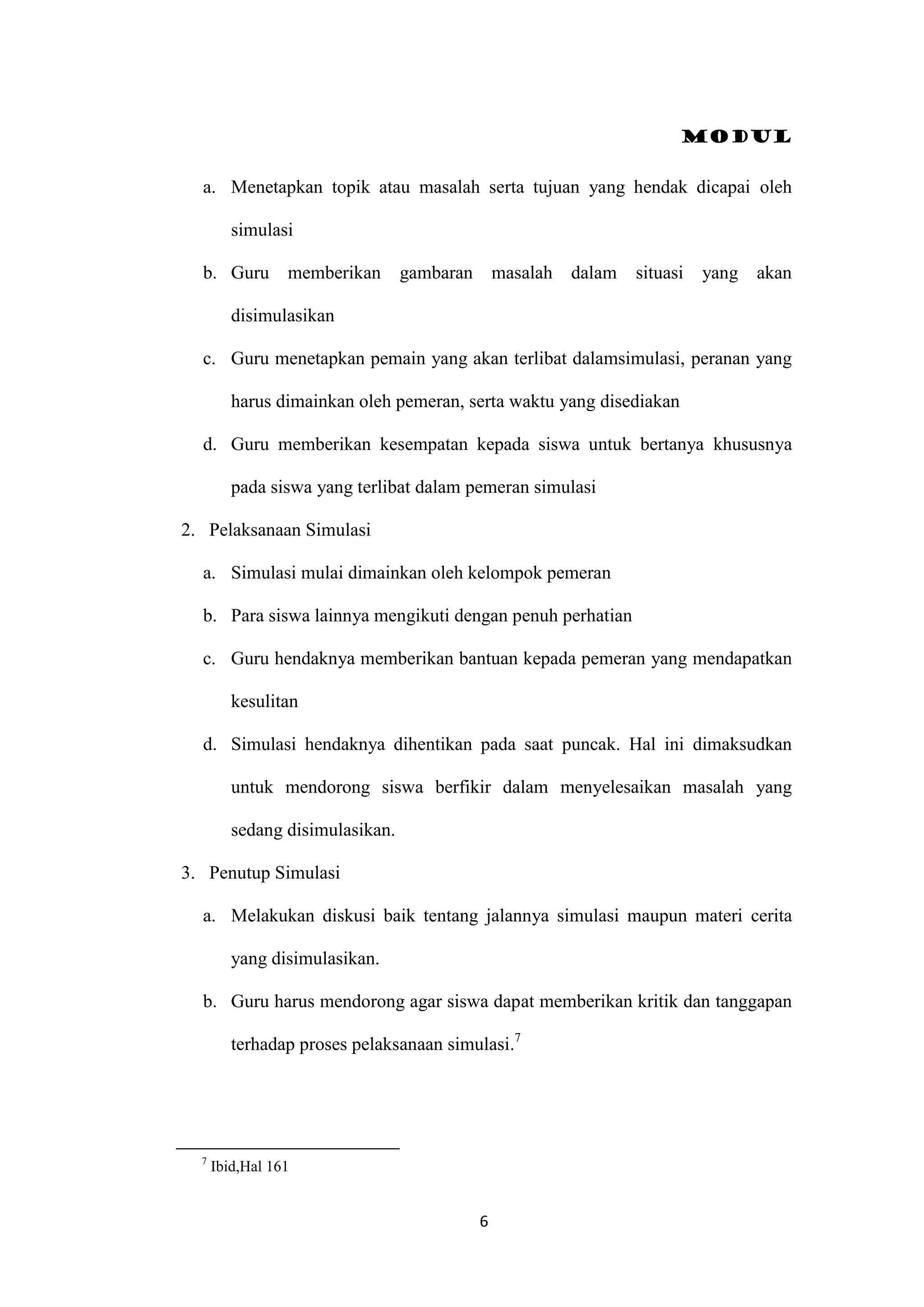 Modul
6
a. Menetapkan topik atau masalah serta tujuan yang hendak dicapai oleh
simulasi
b. Guru memberikan gambaran masalah dalam situasi yang akan
disimulasikan
c. Guru menetapkan pemain yang akan terlibat dalamsimulasi, peranan yang
harus dimainkan oleh pemeran, serta waktu yang disediakan
d. Guru memberikan kesempatan kepada siswa untuk bertanya khususnya
pada siswa yang terlibat dalam pemeran simulasi
2. Pelaksanaan Simulasi
a. Simulasi mulai dimainkan oleh kelompok pemeran
b. Para siswa lainnya mengikuti dengan penuh perhatian
c. Guru hendaknya memberikan bantuan kepada pemeran yang mendapatkan
kesulitan
d. Simulasi hendaknya dihentikan pada saat puncak. Hal ini dimaksudkan
untuk mendorong siswa berfikir dalam menyelesaikan masalah yang
sedang disimulasikan.
3. Penutup Simulasi
a. Melakukan diskusi baik tentang jalannya simulasi maupun materi cerita
yang disimulasikan.
b. Guru harus mendorong agar siswa dapat memberikan kritik dan tanggapan
terhadap proses pelaksanaan simulasi.7
7
Ibid,Hal 161
 