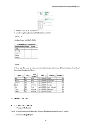 Team Lab Komputer DPP INfokom@2013

3. Pilih tab Data –Klik icon Filter
4. Untuk menghilangkan tanda klik kembali icon Filter
Latihan 2.10
Lakukan fungsi Mid, Left, Right.

Latihan 2.11
Urutkan gaji dari yang terendah sampai yang tertinggi serta saring data alamat yang berasal dari
Rampal dan buatkan grafiknya.

9. MENCETAK FILE

a.

TATANAN HALAMAN
 Mengatur Halaman

Untuk menngatur cara percetakan pada halaman, lakukanlah langkah-langkah berikut :
1. Pilih menu Page Layout
20

 