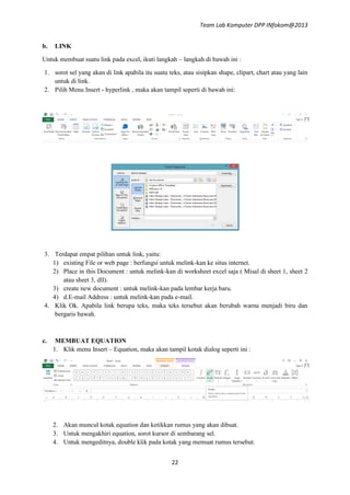 Team Lab Komputer DPP INfokom@2013
b.

LINK

Untuk membuat suatu link pada excel, ikuti langkah – langkah di bawah ini :
1. sorot sel yang akan di link apabila itu suatu teks, atau sisipkan shape, clipart, chart atau yang lain
untuk di link.
2. Pilih Menu Insert - hyperlink , maka akan tampil seperti di bawah ini:

3. Terdapat empat pilihan untuk link, yaitu:
1) existing File or web page : berfungsi untuk melink-kan ke situs internet.
2) Place in this Document : untuk melink-kan di worksheet excel saja ( Misal di sheet 1, sheet 2
atau sheet 3, dll).
3) create new document : untuk melink-kan pada lembar kerja baru.
4) d.E-mail Address : untuk melink-kan pada e-mail.
4. Klik Ok. Apabila link berupa teks, maka teks tersebut akan berubah warna menjadi biru dan
bergaris bawah.

c.

MEMBUAT EQUATION
1. Klik menu Insert – Equation, maka akan tampil kotak dialog seperti ini :

2. Akan muncul kotak equation dan ketikkan rumus yang akan dibuat.
3. Untuk mengakhiri equation, sorot kursor di sembarang sel.
4. Untuk mengeditnya, double klik pada kotak yang memuat rumus tersebut.
22

 