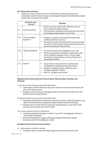 Modul PdP Ekonomi Penggal 1
	
  
Mikroekonomi
11	
  
(d) Sistem Ekonomi Islam
• Adalah satu sistem ekonomi di mana individu bebas membuat keputusan dan
menjalankan aktiviti ekonomi dengan campurtangan kerajaan dan berlandaskan kepada
syariat Islam (Al-Quran dan Sunnah)
Kreteria Asas /
Ciri-ciri
Huraian
(i) Sistem pemilikan
• Sumber ekonomi adalah milik Allah dan manusia
hanya sebagai pemegang amanah.
• Individu bebas mengumpul harta kekayaan tetapi tidak
bertentangan dengan dengan syariat Islam.
(ii) Sistem membuat
keputusan
• Pengguna , pengeluar dan kerajaan bersama-sama
membuat keputusan ekonomi.
• Peruntukkan sumber ditentukan oleh mekanisme harga
dan dikawal oleh kerajaan melalui undang-undang dan
peraturan berdasarkan hukum Islam.
(iii) Agihan pendapatan • Harta dan kekayaan perlu diagihkan secara adil.
• Mereka yang mampu diwajibkan mengeluarkan zakat
untuk membantu golongan miskin. Ini akan dapat
merapatkan jurang perbezaan antara golongan kaya
dan golongan miskin.
(iv) Insentif • Tujuan dalam sistem ekonomi ini adalah untuk
mendapatkan kesejahteraan dunia dan akhirat.
• Segalanya dianggap sebagai ibadah dan akan
mendapat ganjaran di akhirat.
• Oleh itu , terdapat unsur insentif .
Bagaimanakah Sistem Ekonomi Pasaran Bebas Menyelesaikan Masalah Asas
Ekonomi
(i) Apa dan berapa barang yang hendak dikeluarkan
• diselesaikan melalui mekanisme harga iaitu interaksi antara kuasa permintaan dan
penawaran dalam pasaran.
• Pengguna mempunyai kuasa (dianggap sebagai raja) dalam menentukan jenis dan
kuantiti barang yang dikeluarkan.
(ii) Bagaimanakah barang yang hendak dikeluarkan
• bergantung kepada teknik pengeluaran yang paling cekap / teknik pengeluaran yang
dapat meminimumkan kos pengeluaran bagi memaksimumkan keuntungan.
• Pengeluar perlu memilih teknik yang paling cekap dengan kos yang lebih murah
sama ada intensif buruh atau intensif modal.
(iii) Untuk siapakah barang itu dikeluarkan
• bergantung kepada kemampuan membeli / kuasa beli / kesanggupan membayar /
corak agihan pendapatan.
• Individu berpendapatan tingggi cenderung mendapat lebih banyak barang
berbanding individu berpendapatan rendah.
Kebaikan Sistem Ekonomi Pasaran Bebas
(i) Mementingkan kebajikan individu
• Kebajikan negara berada pada tahap tinggi kerana individu berusaha untuk
 
