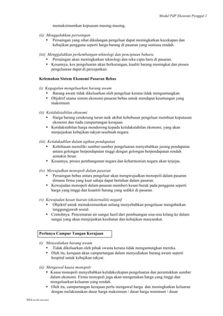 Modul PdP Ekonomi Penggal 1
	
  
Mikroekonomi
12	
  
memaksimumkan kepuasan masing-masing.
(ii) Menggalakkan persaingan
• Persaingan yang sihat dikalangan pengeluar dapat meningkatkan kecekapan dan
kebajikan pengguna seperti harga barang di pasaran yang sentiasa rendah.
(iii) Menggalakkan perkembangan teknologi dan penciptaan baharu.
• Persaingan akan meningkatkan teknologi dan reka cipta baru di pasaran.
• Kesannya, kos pengeluaran akan berkurangan, kualiti barang meningkat dan proses
pengeluaran dapat di percepatkan.
Kelemahan Sistem Ekonomi Pasaran Bebas
(i) Kegagalan mengeluarkan barang awam
• Barang awam tidak dikeluarkan oleh pengeluar kerana tidak menguntungkan.
• Objektif utama sistem ekonomi pasaran bebas untuk mendapat keuntungan yang
maksimum
(ii) Ketidakstabilan ekonomi
• Harga barang cenderung turun naik akibat kebebasan pengeluar membuat keputusan
ekonomi dan tiada campurtangan kerajaan.
• Ketidakstabilan harga mendorong kepada ketidakstabilan ekonomi, yang akan
menjejaskan kebajikan rakyat sesebuah negara.
(iii) Ketidakadilan dalam agihan pendapatan
• Kebebasan memiliki sumber-sumber pengeluaran menyebabkan jurang pendapatan
antara golongan berpendapatan tinggi dengan golongan berpendapatan rendah
semakin besar.
• Kesannya, proses pembangunan negara dan keharmonian negara akan terjejas.
(iv) Mewujudkan monopoli dalam pasaran
• Persaingan bebas antara pengeluar akan mengwujudkan monopoli dalam pasaran
dimana firma yang kuat sahaja dapat bertahan dalam pasaran.
• Kewujudan monopoli dalam pasaran memberi kesan buruk pada pengguna seperti
harga yang tinggi dan kuantiti barang yang sedikit di pasaran.
(v) Kewujudan kesan luaran (eksternaliti) negatif
• Objektif untuk memaksimumkan untung menyebabkan pengelauar mengabaikan
tanggungjawab sosial.
• Contohnya: Pencemaran air sungai hasil dari pembuangan sisa-sisa kilang ke dalam
sungai yang akan menjejaskan kesihatan dan kebajikan masyarakat.
Perlunya Campur Tangan Kerajaan
(i) Menyediakan barang awam
• Tidak dikeluarkan oleh pihak swasta kerana tidak menguntungkan mereka.
• Oleh itu, kerajaan akan campurtangan dalam menyediakan barang awam seperti
hospital untuk kebajikan rakyat.
(ii) Mengawal kuasa monopoli
• Kuasa monopoli menyebabkan ketidakcekapan pengeluaran dan peruntukkan sumber
dalam ekonomi. Firma monopoli juga akan mengenakan harga yang tinggi dan
mengeluarkan keluaran yang rendah.
• Oleh itu, campurtangan kerajaan perlu mengawal harga dan meningkatkan keluaran
dengan melaksanakan dasar harga maksimum / dasar harga minimum / dasar
 
