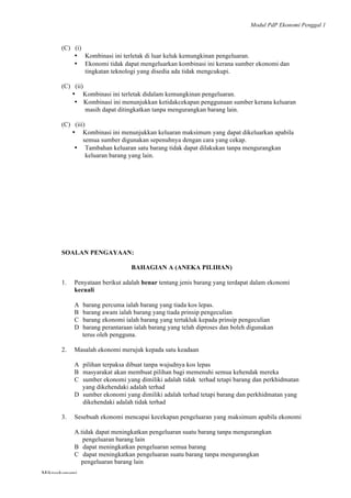 Modul PdP Ekonomi Penggal 1
	
  
Mikroekonomi
15	
  
(C) (i)
• Kombinasi ini terletak di luar keluk kemungkinan pengeluaran.
• Ekonomi tidak dapat mengeluarkan kombinasi ini kerana sumber ekonomi dan
tingkatan teknologi yang disedia ada tidak mengcukupi.
(C) (ii)
• Kombinasi ini terletak didalam kemungkinan pengeluaran.
• Kombinasi ini menunjukkan ketidakcekapan penggunaan sumber kerana keluaran
masih dapat ditingkatkan tanpa mengurangkan barang lain.
(C) (iii)
• Kombinasi ini menunjukkan keluaran maksimum yang dapat dikeluarkan apabila
semua sumber digunakan sepenuhnya dengan cara yang cekap.
• Tambahan keluaran satu barang tidak dapat dilakukan tanpa mengurangkan
keluaran barang yang lain.
SOALAN PENGAYAAN:
BAHAGIAN A (ANEKA PILIHAN)
1. Penyataan berikut adalah benar tentang jenis barang yang terdapat dalam ekonomi
kecuali
A barang percuma ialah barang yang tiada kos lepas.
B barang awam ialah barang yang tiada prinsip pengeculian
C barang ekonomi ialah barang yang tertakluk kepada prinsip pengeculian
D barang perantaraan ialah barang yang telah diproses dan boleh digunakan
terus oleh pengguna.
2. Masalah ekonomi merujuk kepada satu keadaan
A pilihan terpaksa dibuat tanpa wujudnya kos lepas
B masyarakat akan membuat pilihan bagi memenuhi semua kehendak mereka
C sumber ekonomi yang dimiliki adalah tidak terhad tetapi barang dan perkhidmatan
yang dikehendaki adalah terhad
D sumber ekonomi yang dimiliki adalah terhad tetapi barang dan perkhidmatan yang
dikehendaki adalah tidak terhad
3. Sesebuah ekonomi mencapai kecekapan pengeluaran yang maksimum apabila ekonomi
A.tidak dapat meningkatkan pengeluaran suatu barang tanpa mengurangkan
pengeluaran barang lain
B dapat meningkatkan pengeluaran semua barang
C dapat meningkatkan pengeluaran suatu barang tanpa mengurangkan
pengeluaran barang lain
 