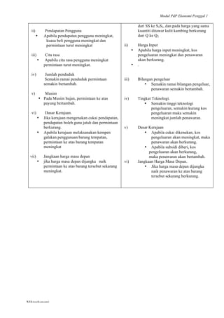 Modul PdP Ekonomi Penggal 1
	
  
Mikroekonomi
22	
  
ii) Pendapatan Pengguna
• Apabila pendapatan pengguna meningkat,
kuasa beli pengguna meningkat dan
permintaan turut meningkat
iii) Cita rasa
• Apabila cita rasa pengguna meningkat
permintaan turut meningkat.
iv) Jumlah penduduk
Semakin ramai penduduk permintaan
semakin bertambah.
v) Musim
• Pada Musim hujan, permintaan ke atas
payung bertambah.
vi) Dasar Kerajaan.
• Jika kerajaan mengenakan cukai pendapatan,
pendapatan boleh guna jatuh dan permintaan
berkurang.
• Apabila kerajaan melaksanakan kempen
galakan penggunaan barang tempatan,
permintaan ke atas barang tempatan
meningkat
vii) Jangkaan harga masa depan
• jika harga masa depan dijangka naik
permintaan ke atas barang tersebut sekarang
meningkat.
dari SS ke S2S2, dan pada harga yang sama
kuantiti ditawar kulit kambing berkurang
dari Q ke Q2
ii) Harga Input
• Apabila harga input meningkat, kos
pengeluaran meningkat dan penawaran
akan berkurang.
• .
iii) Bilangan pengeluar
• Semakin ramai bilangan pengeluar,
penawaran semakin bertambah.
iv) Tingkat Teknologi.
• Semakin tinggi teknologi
pengeluaran, semakin kurang kos
pengeluaran maka semakin
meningkat jumlah penawaran.
v) Dasar Kerajaan
• Apabila cukai dikenakan, kos
pengeluaran akan meningkat, maka
penawaran akan berkurang.
• Apabila subsidi diberi, kos
pengeluaran akan berkurang,
maka penawaran akan bertambah.
vi) Jangkaan Harga Masa Depan.
• Jika harga masa depan dijangka
naik penawaran ke atas barang
tersebut sekarang berkurang.
 