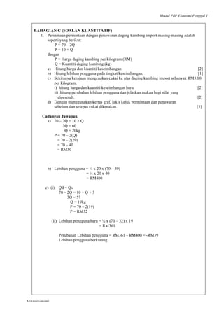 Modul PdP Ekonomi Penggal 1
	
  
Mikroekonomi
38	
  
BAHAGIAN C (SOALAN KUANTITATIF)
1. Persamaan permintaan dengan penawaran daging kambing import masing-masing adalah
seperti yang berikut:
P = 70 – 2Q
P = 10 + Q
dengan
P = Harga daging kambing per kilogram (RM)
Q = Kuantiti daging kambing (kg)
a) Hitung harga dan kuantiti keseimbangan [2]
b) Hitung lebihan pengguna pada tingkat keseimbangan. [1]
c) Sekiranya kerajaan mengenakan cukai ke atas daging kambing import sebanyak RM3.00
per kilogram,
i) hitung harga dan kuantiti keseimbangan baru. [2]
ii) hitung perubahan lebihan pengguna dan jelaskan makna bagi nilai yang
diperoleh. [2]
d) Dengan menggunakan kertas graf, lukis keluk permintaan dan penawaran
sebelum dan selepas cukai dikenakan. [3]
Cadangan Jawapan.
a) 70 – 2Q = 10 + Q
3Q = 60
Q = 20kg
P = 70 – 2(Q)
= 70 – 2(20)
= 70 – 40
= RM30
b) Lebihan pengguna = ½ x 20 x (70 – 30)
= ½ x 20 x 40
= RM400
c) (i) Qd = Qs
70 – 2Q = 10 + Q + 3
3Q = 57
Q = 19kg
P = 70 – 2(19)
P = RM32
(ii) Lebihan pengguna baru = ½ x (70 – 32) x 19
= RM361
Perubahan Lebihan pengguna = RM361 – RM400 = -RM39
Lebihan pengguna berkurang
 
