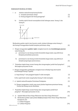 Modul PdP Ekonomi Penggal 1
	
  
Mikroekonomi
42	
  
BAHAGIAN B (SOALAN ESEI)
1 a) Jelaskan maksud konsep-konsep berikut
i) keanjalan permintaan silang? [2]
ii) barang pengganti dan barang penggenap? [2]
b) Gambar rajah di bawah menunjukkan keluk hubungan antara barang A dan
barang B.
Berdasarkan gambar rajah di atas berserta contoh, jelaskan hubungan antara barang A
dan barang B menggunakan kaedah keanjalan permintaan silang. [6]
2 Dengan menggunakan gambar rajah, terangkan kesan ke atas keseimbangan pasaran
suatu barang jika
a) permintaan ke atas barang tersebut bertambah dengan kadar yang lebih besar
Daripada pertambahan penawaran. [5]
b) permintaan ke atas barang tersebut bertambah dengan kadar yang lebih kecil
daripada pengurangan penawarannya. [5]
3 "Kejatuhan tingkat harga sesuatu barang akan mengurangkan jumlah hasil pengeluar".
Bincangkan pernyataan di atas. [10]
4 Dengan menggunakan gambarajah, terangkan kesan terhadap harga dan kuantiti
keseimbangan barang X apabila
a) harga barang Y iaitu pengganti kepada X telah meningkat. [5]
b) Kos upah buruh untuk mengeluarkan barang X telah meningkat. [5]
5 a) Apakah maksud Keanjalan Permintaan Pendapatan. [2]
b) Dengan menggunkan contoh yang sesuai jelaskan bagaimana penentuan barang
Normal dan barang mewah ditentukan. [8]
7 "Kejatuhan tingkat harga sesuatu barang akan mengurangkan jumlah hasil
pengeluar". Bincangkan pernyataan di atas. [10]
8 a) Apakah Maksud Dasar Harga Maksimum dan Dasar Harga Minimum?. [2]
b) Berdasarkan gambar rajah jelaskan kesan penetapan Dasar Dasar Harga Maksimum
Kerajaan ke atas
i) Lebihan Pengguna
ii) Lebihan Pengeluar [10]
Harga A (RM)
Kuantiti B (unit)
10
20 300
25
 