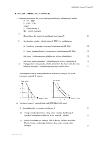 Modul PdP Ekonomi Penggal 1
	
  
Mikroekonomi
43	
  
BAHAGIAN C (SOALAN KUANTITATIF)
1 Persamaan permintaan dan penawaran bagi suatu barang adalah seperti berikut
Px = 50 - 2.5Qx
Px = -10 + 2.5Q
dengan
Px = harga barang X
Qx = kuantiti barang X
a)
Hitung harga dan kuantiti keseimbangan bagi barang X [2]
b) Jika kerajaan memberi subsidi sebanyak RM10 per unit keluaran,
i) bentukkan persamaan penawaran baru selepas subsidi diberi [2]
ii) hitung harga dan kuantiti keseimbangan baru selepas subsidi diberi [1]
iii) hitung Lebihan pengguna sebelum dan selepas subsidi diberi [2]
iv) hitung peratus perubahan Lebihan Pengguna selepas subsidi diberi. [1]
c) Menggunakan kertas graf, lukis keluk permintaan dan penawaran, dan lorek
bahagian perubahan Lebihan Pengguna selepas subsidi diberi. [2]
2 Gambar rajah di bawah menunjukkan keluk permintaan barang A dan keluk
permintaan barang B di pasaran.
a) Jika harga barang A meningkat daripada RM10 ke RM20 seunit
i) Hitung keanjalan permintaan bagi barang A. [2]
ii) Hitung keanjalan permintaan silang antara barang A dan barang B.
Nyatakan hubungan antara barang A dan barang B . Jelaskan [3]
iii) kuantiti diminta ke atas barang C telah berkurang daripada 40 unit ke
30 unit, hitung keanjalan permintaann silang antara barang A dan
barang B. [3]
Kuantiti B (unit)
20
25
Harga A(RM)
20
0
D
D
10
Harga (RM)Harga A(RM)
Kuantiti B (unit)
30
Harga B RM)
15
0
D
D
15
D1
D1
 