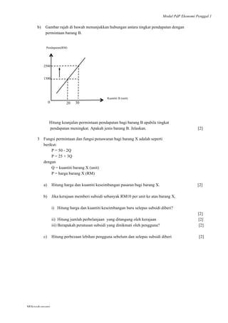 Modul PdP Ekonomi Penggal 1
	
  
Mikroekonomi
44	
  
b) Gambar rajah di bawah menunjukkan hubungan antara tingkat pendapatan dengan
permintaan barang B.
Hitung keanjalan permintaan pendapatan bagi barang B apabila tingkat
pendapatan meningkat. Apakah jenis barang B. Jelaskan. [2]
3 Fungsi permintaan dan fungsi penawaran bagi barang X adalah seperti
berikut:
P = 50 - 2Q
P = 25 + 3Q
dengan
Q = kuantiti barang X (unit)
P = harga barang X (RM)
a) Hitung harga dan kuantiti keseimbangan pasaran bagi barang X. [2]
b) Jika kerajaan memberi subsidi sebanyak RM10 per unit ke atas barang X,
i) Hitung harga dan kuantiti keseimbangan baru selepas subsidi diberi?
[2]
ii) Hitung jumlah perbelanjaan yang ditangung oleh kerajaan [2]
iii) Berapakah peratusan subsidi yang dinikmati oleh pengguna? [2]
c) Hitung perbezaan lebihan pengguna sebelum dan selepas subsidi diberi [2]
Pendapatan(RM)
Kuantiti B (unit)
1500
20 300
2500
 