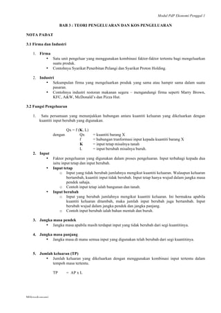 Modul PdP Ekonomi Penggal 1
	
  
Mikroekonomi
45	
  
BAB 3 : TEORI PENGELUARAN DAN KOS PENGELUARAN
NOTA PADAT
3.1 Firma dan Industri
1. Firma
• Satu unit pengeluar yang menggunakan kombinasi faktor-faktor tertentu bagi mengeluarkan
suatu produk.
• Contohnya Syarikat Penerbitan Pelangi dan Syarikat Proton Holding.
2. Industri
• Sekumpulan firma yang mengeluarkan produk yang sama atau hampir sama dalam suatu
pasaran.
• Contohnya industri restoran makanan segera – mengandungi firma seperti Marry Brown,
KFC, A&W, McDonald’s dan Pizza Hut.
3.2 Fungsi Pengeluaran
1. Satu persamaan yang menunjukkan hubungan antara kuantiti keluaran yang dikeluarkan dengan
kuantiti input berubah yang digunakan.
Qx = f (K, L)
dengan Qx = kuantiti barang X
f = hubungan tranformasi input kepada kuantiti barang X
K = input tetap misalnya tanah
L = input berubah misalnya buruh.
2. Input
• Faktor pengeluaran yang digunakan dalam proses pengeluaran. Input terbahagi kepada dua
iaitu input tetap dan input berubah.
• Input tetap
o Input yang tidak berubah jumlahnya mengikut kuantiti keluaran. Walaupun keluaran
bertambah, kuantiti input tidak berubah. Input tetap hanya wujud dalam jangka masa
pendek sahaja.
o Contoh input tetap ialah bangunan dan tanah.
• Input berubah
o Input yang berubah jumlahnya mengikut kuantiti keluaran. Ini bermakna apabila
kuantiti keluaran ditambah, maka jumlah input berubah juga bertambah. Input
berubah wujud dalam jangka pendek dan jangka panjang.
o Contoh input berubah ialah bahan mentah dan buruh.
3. Jangka masa pendek
• Jangka masa apabila masih terdapat input yang tidak berubah dari segi kuantitinya.
4. Jangka masa panjang
• Jangka masa di mana semua input yang digunakan telah berubah dari segi kuantitinya.
5. Jumlah keluaran (TP)
• Jumlah keluaran yang dikeluarkan dengan menggunakan kombinasi input tertentu dalam
tempoh masa tertentu.
TP = AP x L
 