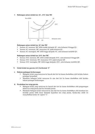 Modul PdP Ekonomi Penggal 1
	
  
Mikroekonomi
49	
  
8. Hubungan antara keluk kos AC, AVC dan MC
Hubungan antara keluk kos AC dan MC
• Semasa AC menurun, MC lebih rendah daripada AC, iaitu keluaran 0 hingga Q1.
• Semasa AC minimum, MC menyamai AC pada keluaran Q1.
• Semasa AC meningkat, MC lebih tinggi daripada AC, iaitu keluaran melebihi Q1.
Hubungan antara keluk kos AVC dan MC
• Semasa AVC menurun, MC lebih rendah daripada AVC, iaitu keluaran 0 hingga Q0.
• Semasa AVC minimum, MC menyamai AVC pada keluaran Q0
• Semasa AVC meningkat, MC lebih tinggi daripada AVC, iaitu keluaran melebihi Q0.
9. Sebab keluk kos purata (AC) berbentuk ‘U’
i. Hukum pulangan berkurangan
• Bahagian keluk yang mencerun ke bawah dari kiri ke kanan disebabkan oleh berlaku hukum
pulangan bertambah.
• Manakala bahagian keluk mencerun ke atas dari kiri ke kanan disebabkan oleh berlaku
hukum pulangan berkurangan.
ii. Perubahan kos tetap purata
• Bahagian keluk yang mencerun ke bawah dari kiri ke kanan disebabkan oleh pengurangan
dalam kos tetap purata dan kos berubah purata.
• Manakala bahagian keluk mencerun ke atas dari kiri ke kanan disebabkan oleh kenaikan kos
berubah purata lebih besar daripada kejatuhan kos tetap purata. Kedua-dua sebab ini
menyebabkan keluk AC seperti ‘U’.
AVC
AC
MC
AC	
  
Kos (RM)
Q0
	
  
0
	
  
	
  
Q1
	
  
Keluaran (unit)
 