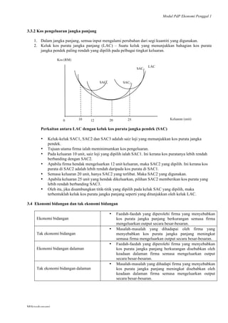 Modul PdP Ekonomi Penggal 1
	
  
Mikroekonomi
50	
  
3.3.2 Kos pengeluaran jangka panjang
1. Dalam jangka panjang, semua input mengalami perubahan dari segi kuantiti yang digunakan.
2. Keluk kos purata jangka panjang (LAC) – Suatu keluk yang menunjukkan bahagian kos purata
jangka pendek paling rendah yang dipilih pada pelbagai tingkat keluaran.
Perkaitan antara LAC dengan keluk kos purata jangka pendek (SAC)
• Keluk-keluk SAC1, SAC2 dan SAC3 adalah saiz loji yang menunjukkan kos purata jangka
pendek.
• Tujuan utama firma ialah meminimumkan kos pengeluaran.
• Pada keluaran 10 unit, saiz loji yang dipilih ialah SAC1. Ini kerana kos puratanya lebih rendah
berbanding dengan SAC2.
• Apabila firma hendak mengeluarkan 12 unit keluaran, maka SAC2 yang dipilih. Ini kerana kos
purata di SAC2 adalah lebih rendah daripada kos purata di SAC1.
• Semasa keluaran 20 unit, hanya SAC2 yang terlibat. Maka SAC2 yang digunakan.
• Apabila keluaran 25 unit yang hendak dikeluarkan, pilihan SAC2 memberikan kos purata yang
lebih rendah berbanding SAC3.
• Oleh itu, jika disambungkan titik-titik yang dipilih pada keluk SAC yang dipilih, maka
terbentuklah keluk kos purata jangka panjang seperti yang ditunjukkan oleh keluk LAC.
3.4 Ekonomi bidangan dan tak ekonomi bidangan
Ekonomi bidangan
• Faedah-faedah yang diperolehi firma yang menyebabkan
kos purata jangka panjang berkurangan semasa firma
mengeluarkan output secara besar-besaran.
Tak ekonomi bidangan
• Masalah-masalah yang dihadapai oleh firma yang
menyebabkan kos purata jangka panjang meningkat
semasa firma mengeluarkan output secara besar-besaran.
Ekonomi bidangan dalaman
• Faedah-faedah yang diperolehi firma yang menyebabkan
kos purata jangka panjang berkurangan disebabkan oleh
keadaan dalaman firma semasa mengeluarkan output
secara besar-besaran.
Tak ekonomi bidangan dalaman
• Masalah-masalah yang dihadapi firma yang menyebabkan
kos purata jangka panjang meningkat disebabkan oleh
keadaan dalaman firma semasa mengeluarkan output
secara besar-besaran.
LAC
SAC3
SAC2SAC1
Kos (RM)
0 10 12
10	
  
20
10	
  
25
10	
  
Keluaran (unit)
 