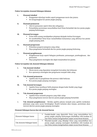 Modul PdP Ekonomi Penggal 1
	
  
Mikroekonomi
51	
  
Faktor kewujudan ekonomi bidangan dalaman
i. Ekonomi teknikal
• Penggunaan teknologi moden seperti penggunaan mesin dan jentera.
• Ini mengurangkan kos purata jangka panjang.
ii. Ekonomi pemasaran
• Aktiviti pemasaran seperti iklan dan sebagainya.
• Pertambahan permintaan menyebabkan hasil firma bertambah dan kos purata jangka
panjang berkurangan..
iii. Ekonomi kewangan
• Firma lebih senang mendapatkan pinjaman daripada institusi kewangan.
• Ini membolehkan firma besar menambahkan keluarannya yang akhirnya kos purata
jangka panjang jatuh.
iv. Ekonomi pengurusan
• Pelantikan pengurus-pengurus yang cekap.
• Daya pengeluaran bertambah dan kos purata jangka panjang berkurang.
v. Ekonomi pengkhususan
• Pengkhususan kerja seperti bahagian pembuatan, pemasangan, pembungkusan, dan
pemasaran.
• Daya pengeluaran meningkat dan dapat menjimatkan kos purata.
Faktor kewujudan tak ekonomi bidangan dalaman
i. Tak ekonomi teknikal
• Mesin-mesin yang digunakan mengalami kerosakan dan kehausan.
• Kos operasinya meningkat dan pengeluaran menjadi tidak cekap.
ii. Tak ekonomi pemasaran
• Apabila aktiviti pengiklanan dan promosi tidak berkesan.
• Kos purata jangka panjang meningkat.
iii. Tak ekonomi kewangan
• Apabila firma membayar balik pinjaman dengan kadar faedah yang tinggi.
• Kos purata jangka panjang meningkat.
iv. Tak ekonomi pengurusan
• Apabila firma melantik pengurus yang tidak cekap.
• Daya pengeluaran merosot dan kos purata jangka panjang bertambah.
v. Tak ekonomi pengkhususan – Berlaku apabila pekerja menjadi jemu apabila melakukan
pekerjaan yang sama secara berulangkaji. Kualiti keluaran akan terjejas, permintaan akan
merosot dan kos purata jangka panjang meningkat.
Ekonomi bidangan luaran dan tak ekonomi luaran
Ekonomi bidangan luaran
• Faedah-faedah yang diperolehi firma yang menyebabkan kos
purata jangka panjang berkurangan disebabkan oleh keadaan di
luar firma semasa mengeluarkan output secara besar-besaran.
Tak ekonomi bidangan luaran
• Masalah-masalah yang dihadapi firma yang menyebabkan kos
purata jangka panjang meningkat disebabkan oleh keadaan di
luar firma semasa mengeluarkan output secara besar-besaran.
 