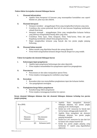 Modul PdP Ekonomi Penggal 1
	
  
Mikroekonomi
52	
  
Faktor-faktor kewujudan ekonomi bidangan luaran
i. Ekonomi infrustruktur
• Apabila firma beroperasi di kawasan yang menempatkan kemudahan asas seperti
bekalan air, jalan raya dan elektrik.
ii. Ekonomi intergrasi
• Intergrasi mendatar – penggabungan firma yang menghasilkan keluaran yang sama.
• Contohnya jika semua penternak ikan keli di satu kawasan bergabung membentuk
sebuah firma besar.
• Intergrasi menegak – penggabungan firma yang menghasilkan keluaran berbeza
yang akhirnya mengeluarkan barang akhir yang sama.
• Contohnya firma tayar, firma mengecat, firma ‘body’kereta, firma alat ganti
bergabung membentuk sebuah firma pengeluar kereta.
• Dapat menghasilkan keluaran yang banyak dan kos purata jangka panjang
berkurang.
iii. Ekonomi bahan mentah
• Bahan mentah yang diperlukan banyak dan senang diperoleh.
• Firma boleh mengeluarkan keluaran dengan banyak dengan kos yang rendah.
Faktor kewujudan tak ekonomi bidangan luaran
i. Kekurangan input pengeluaran
• Apabila input pengeluaran berkurangan dan sukar diperoleh.
• Firma terpaksa menambahkan kos pengeluaran seperti kos pengangkutan.
ii. Pencemaran
• Pencemaran air dan udara menjejaskan operasi firma.
• Firma terpaksa menanggung kos tambahan yang tinggi.
iii. Kesesakan
• Kesesakan jalan raya menyebabkan penghantaran input dan keluaran lambat.
• Kos pengangkutan meningkat.
iv. Peningkatan harga faktor pengeluaran
• Kenaikan harga faktor pengeluaran
• Firma terpaksa menanggung kenaikan kos operasi.
Kesan ekonomi bidangan dalaman dan tak ekonomi bidangan dalaman terhadap kos purata
jangka panjang
Kos (RM)
LAC
Ekonomi Tak ekonomi
Dalaman Dalaman
0 Q1 Keluaran (unit)
• Apabila firma mengalami ekonomi
bidangan dalaman, kos purata jangka
panjang (LAC) berkurangan.
• Keluk kos LAC mencerun ke bawah dari
kiri ke kanan sehingga pada kuantiti Q1.
• Apabila firma mengalami tak ekonomi
bidangan dalaman, kos purata jangka
panjang bertambah.
• Keluk kos LAC mencerun ke atas dari kiri
ke kanan iaitu selepas kuantiti Q1.
• Keluk kos purata jangka panjang yang
berbentuk ‘U’ seperti yang digambarkan
oleh LAC.
 