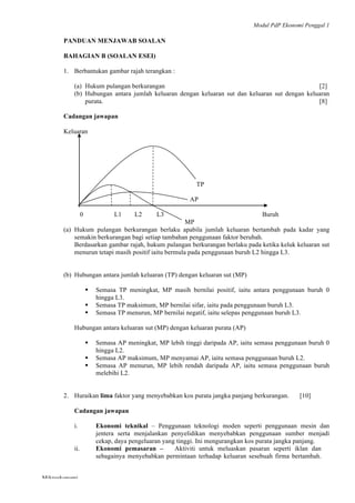 Modul PdP Ekonomi Penggal 1
	
  
Mikroekonomi
54	
  
PANDUAN MENJAWAB SOALAN
BAHAGIAN B (SOALAN ESEI)
1. Berbantukan gambar rajah terangkan :
(a) Hukum pulangan berkurangan [2]
(b) Hubungan antara jumlah keluaran dengan keluaran sut dan keluaran sut dengan keluaran
purata. [8]
Cadangan jawapan
Keluaran
TP
AP
0 L1 L2 L3 Buruh
MP
(a) Hukum pulangan berkurangan berlaku apabila jumlah keluaran bertambah pada kadar yang
semakin berkurangan bagi setiap tambahan penggunaan faktor berubah.
Berdasarkan gambar rajah, hukum pulangan berkurangan berlaku pada ketika keluk keluaran sut
menurun tetapi masih positif iaitu bermula pada penggunaan buruh L2 hingga L3.
(b) Hubungan antara jumlah keluaran (TP) dengan keluaran sut (MP)
§ Semasa TP meningkat, MP masih bernilai positif, iaitu antara penggunaan buruh 0
hingga L3.
§ Semasa TP maksimum, MP bernilai sifar, iaitu pada penggunaan buruh L3.
§ Semasa TP menurun, MP bernilai negatif, iaitu selepas penggunaan buruh L3.
Hubungan antara keluaran sut (MP) dengan keluaran purata (AP)
§ Semasa AP meningkat, MP lebih tinggi daripada AP, iaitu semasa penggunaan buruh 0
hingga L2.
§ Semasa AP maksimum, MP menyamai AP, iaitu semasa penggunaan buruh L2.
§ Semasa AP menurun, MP lebih rendah daripada AP, iaitu semasa penggunaan buruh
melebihi L2.
2. Huraikan lima faktor yang menyebabkan kos purata jangka panjang berkurangan. [10]
Cadangan jawapan
i. Ekonomi teknikal – Penggunaan teknologi moden seperti penggunaan mesin dan
jentera serta menjalankan penyelidikan menyebabkan penggunaan sumber menjadi
cekap, daya pengeluaran yang tinggi. Ini mengurangkan kos purata jangka panjang.
ii. Ekonomi pemasaran – Aktiviti untuk meluaskan pasaran seperti iklan dan
sebagainya menyebabkan permintaan terhadap keluaran sesebuah firma bertambah.
 