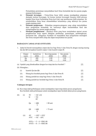 Modul PdP Ekonomi Penggal 1
	
  
Mikroekonomi
55	
  
Pertambahan permintaan menyebabkan hasil firma bertambah dan kos purata jangka
panjang berkurangan..
iii. Ekonomi kewangan – Firma-firma besar lebih senang mendapatkan pinjaman
daripada institusi kewangan. Ini kerana institusi kewangan biasanya lebih percaya
kepada firma besar berbanding firma kecil dari segi pembayaran balik pinjaman. Ini
membolehkan firma besar menambahkan keluarannya yang akhirnya kos purata
jangka panjang jatuh.
iv. Ekonomi pengurusan – Pelantikan pengurus-pengurus yang cekap menyebabkan
daya pengeluaran bertambah. Ini seterusnya dapat menambahkan hasil dan
mengurangkan kos purata jangka panjang.
v. Ekonomi pengkhususan – Biasanya firma yang besar menjalankan operasi secara
pengkhususan kerja seperti bahagian pembuatan, pemasangan, pembungkusan,
pemasaran dan sebagainya. Keadaan ini menjadikan daya pengeluaran meningkat
dan firma menjadi lebih cekap dan dapat menjimatkan kos purata.
BAHAGIAN C (SOALAN KUANTITATIF)
1. Jadual di bawah menunjukkan output dan kos bagi firma A dan firma B, dengan masing-masing
Qa dan Qb merupakan kuantiti output A dan kuantiti output B.
Output
(unit)
Jumlah kos
(RM)
Kos tetap purata
(RM)
Kos purata
(RM)
Qa
Qb
400
600
4.00
5.00
5.00
8.00
(a) Apakah yang dimaksudkan dengan kos tetap dan kos berubah ? [2]
(b) Hitungkan ;
(i) kuantiti Qa dan Qb. [2]
(ii) Hitung kos berubah purata bagi firma A dan firma B. [2]
(iii) Hitung jumlah kos tetap bagi firma A dan firma B. [2]
(iv) Hitung jumlah kos berubah bagi firma A dan firma B. [2]
Cadangan Jawapan
(a) Kos tetap ialah perbelanjaan untuk mendapatkan input tetap dalam proses pengeluaran.
Kos berubah ialah perbelanjaan untuk mendapatkan input berubah dalam proses pengeluaran.
(b) (i) TC = AC x Q
Q = TC
AC
Qa = 400 = 80 unit
5
Qb = 600 = 75 unit
8
(ii) AC = AFC + AVC
AVC = AC – AFC
AVCa = 5 – 4 = RM1.00
AVCb = 8 – 5 = RM3.00
 