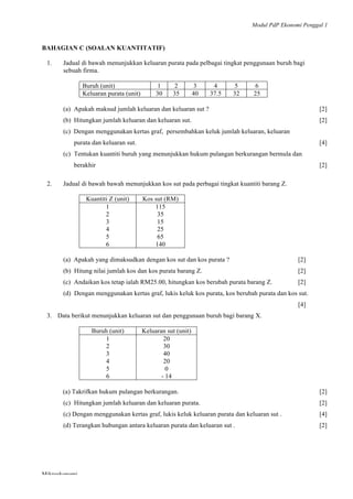 Modul PdP Ekonomi Penggal 1
	
  
Mikroekonomi
61	
  
BAHAGIAN C (SOALAN KUANTITATIF)
1. Jadual di bawah menunjukkan keluaran purata pada pelbagai tingkat penggunaan buruh bagi
sebuah firma.
Buruh (unit) 1 2 3 4 5 6
Keluaran purata (unit) 30 35 40 37.5 32 25
(a) Apakah maksud jumlah keluaran dan keluaran sut ? [2]
(b) Hitungkan jumlah keluaran dan keluaran sut. [2]
(c) Dengan menggunakan kertas graf, persembahkan keluk jumlah keluaran, keluaran
purata dan keluaran sut. [4]
(c) Tentukan kuantiti buruh yang menunjukkan hukum pulangan berkurangan bermula dan
berakhir [2]
2. Jadual di bawah bawah menunjukkan kos sut pada perbagai tingkat kuantiti barang Z.
Kuantiti Z (unit) Kos sut (RM)
1
2
3
4
5
6
115
35
15
25
65
140
(a) Apakah yang dimaksudkan dengan kos sut dan kos purata ? [2]
(b) Hitung nilai jumlah kos dan kos purata barang Z. [2]
(c) Andaikan kos tetap ialah RM25.00, hitungkan kos berubah purata barang Z. [2]
(d) Dengan menggunakan kertas graf, lukis keluk kos purata, kos berubah purata dan kos sut.
[4]
3. Data berikut menunjukkan keluaran sut dan penggunaan buruh bagi barang X.
Buruh (unit) Keluaran sut (unit)
1
2
3
4
5
6
20
30
40
20
0
- 14
(a) Takrifkan hukum pulangan berkurangan. [2]
(c) Hitungkan jumlah keluaran dan keluaran purata. [2]
(c) Dengan menggunakan kertas graf, lukis keluk keluaran purata dan keluaran sut . [4]
(d) Terangkan hubungan antara keluaran purata dan keluaran sut . [2]
 