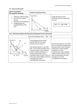 Modul PdP Ekonomi Penggal 1
	
  
Mikroekonomi
67	
  
4.4 : Pasaran Monopoli
Faktor Yang Boleh
Mewujudkan Monopoli
Keluk Permintaan Firma
1. Halangan undang-undang
2. Kawalan atas sumber
penting
3. Wujud ekonomi bidangan
4. Penggabungan dan
pengambilalihan firma
baru
Keluk permintaan firma
berbentuk bercerun negatif dan
tak anjal
4.4.1: Penentuan Output dan Harga Keseimbangan Pasaran Monopoli
Syarat keseimbangan firma : MR = MC
Keseimbangan firma dicapai
apabila MR=MC iaitu pada
keluaran Q0 dan harga P0.
Jika keluaran pada Q1, iaitu MR >
MC, ini bermakna tambahan hasil
daripada jualan seunit tambahan
output melebihi tambahan kos
untuk mengeluarkan seunit
tambahan output tersebut. Oleh itu,
firma akan menambahkan keluaran
sehingga ke Q0 untuk
meningkatkan keuntungan.
Jika keluaran pada Q2, iaitu MR <
MC, ini bermakna tambahan hasil
daripada jualan seunit tambahan
output lebih rendah daripada
tambahan kos untuk
mengeluarkan seunit tambahan
output tersebut. Oleh itu, firma
akan mengurangkan keluaran
sehingga ke Q0 untuk
meningkatkan keuntungan.
Harga/hasil
MR DD=AR
0
Kuantiti
DD = P = AR = MR
Harga/hasil
AC
MC
HP0
E•
MR DD=AR
Q1 Q0 Q2
0
Kuantiti
 