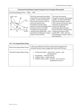 Modul PdP Ekonomi Penggal 1
	
  
Mikroekonomi
72	
  
Penentuan Keseimbangan Jangka Panjang Firma Persaingan Bermonopoli
Syarat keseimbangan firma : LMR = LMC
Jika firma bermonopili mendapat
untung lebih normal dalam jangka
pendek , ini akan menarik firma
baru masuk ke pasaran. Oleh itu
penawaran pasaran akan
bertambah. Kesannya harga
pasaran turun dan keuntungan akan
berkurang. Situasi ini berlaku
sehingga firma memperoleh
untung normal apabila MR = LMC
pada titik keseimbangan E dengan
harga P0 dan kuantiti Q0.
Jika firma bermonopoli
mengalami kerugian dalam jangka
pendek, ini akan menyebabkan
firma keluar daripada pasaran.
Oleh itu penawaran pasaran akan
berkurang. Kesannya harga
pasaran meningkat dan
keuntungan akan bertambah.
Situasi ini berlaku sehingga firma
memperoleh untung normal
apabila MR = LMC pada titik
keseimbangan E dengan harga P0
dan kuantiti Q0.
4.5.2 : Persaingan Bukan Harga
Maksud Persaingan Bukan Harga:
Usaha yang dilakukan oleh firma untuk menarik pengguna dan
meluaskan pasaran tanpa menggunakan harga untuk bersaing.
Bentuk Persaingan Bukan Harga: i. Pembezaan produk – reka bentuk / jenama / corak
Pembungkusan
ii. Pengiklanan – maklumat barang
iii. Galakan jualan – sampel percuma
iv. Khidmat selepas jualan – jaminan / servis percuma /
penghantaran percuma
MC
LAC
KP0
E•
MR DD=AR
Q0
0
Kuantiti
Harga / hasil
 