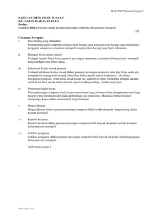 Modul PdP Ekonomi Penggal 1
	
  
Mikroekonomi
73	
  
PANDUAN MENJAWAB SOALAN
BAHAGIAN B (SOALAN ESEI)
Soalan :
Huraikan lima perbezaan antara pasaran persaingan sempurna dan pasaran monopoli.
[10]
Cadangan Jawapan:
i. Jenis barang yang dihasilkan
Pasaran persaingan sempurna menghasilkan barang yang homogen iaitu barang yang mempunyai
pengganti sempurna, sementara monopoli menghasilkan barang yang boleh dibezakan.
ii. Bilangan firma dalam industri
Terdapat banyak firma dalam pasaran persaingan sempurna, sementara dalam pasaran monopoli
hanya terdapat satu firma sahaja.
iii. Kebebasan keluar masuk pasaran
Terdapat kebebasan keluar masuk dalam pasaran persaingan sempurna, iaitu jika firma sedia ada
memperoleh untung lebih normal, firma baru bebas masuk industr berkenaan. Jika firma
mengalami kerugian, firma bebas untuk keluar dari industri tersebut. Sementara terdapat sekatan
untuk firma baru masuk dalam pasaran seperti undang-undang , modal yang besar.
iv. Penentuan tingkat harga
Firma persaingan sempurna tiada kuasa menentukan harga, di mana firma sebagai penerima harga
pasaran yang ditentukan oleh kuasa permintaan dan penawaran. Manakala firma monopoli
mempunyai kuasa dalam menentukan harga keluaran.
v. Harga keluaran
Harga keluaran dalam pasaran persaingan sempurna lebih rendah daripada harga barang dalam
pasaran monopoli
vi. Kuantiti keluaran
Kuantiti keluaran dalam pasaran persaingan sempurna lebih banyak daripada kuantiti keluaran
dalam pasaran monopoli
vii. Lebihan pengguna
Lebihan pengguna dalam pasaran persaingan sempurna lebih banyak daripada lebihan pengguna
dalam pasaran monopoli
*pilih mana-mana 5
 