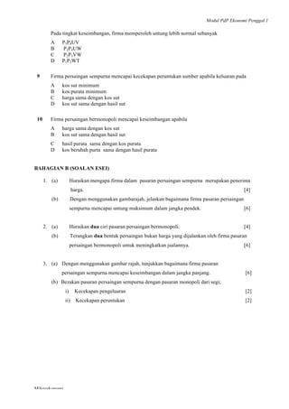 Modul PdP Ekonomi Penggal 1
	
  
Mikroekonomi
77	
  
Pada tingkat keseimbangan, firma memperoleh untung lebih normal sebanyak
A P3P4UV
B P2P4UW
C P2P3VW
D P1P2WT
9 Firma persaingan sempurna mencapai kecekapan peruntukan sumber apabila keluaran pada
A kos sut minimum
B kos purata minimum
C harga sama dengan kos sut
D kos sut sama dengan hasil sut
10 Firma persaingan bermonopoli mencapai keseimbangan apabila
A harga sama dengan kos sut
B kos sut sama dengan hasil sut
C hasil purata sama dengan kos purata
D kos berubah purta sama dengan hasil purata
BAHAGIAN B (SOALAN ESEI)
1. (a) Huraikan mengapa firma dalam pasaran persaingan sempurna merupakan penerima
harga. [4]
(b) Dengan menggunakan gambarajah, jelaskan bagaimana firma pasaran persaingan
sempurna mencapai untung maksimum dalam jangka pendek. [6]
2. (a) Huraikan dua ciri pasaran persaingan bermonopoli. [4]
(b) Terangkan dua bentuk persaingan bukan harga yang dijalankan oleh firma pasaran
persaingan bermonopoli untuk meningkatkan jualannya. [6]
3. (a) Dengan menggunakan gambar rajah, tunjukkan bagaimana firma pasaran
persaingan sempurna mencapai keseimbangan dalam jangka panjang. [6]
(b) Bezakan pasaran persaingan sempurna dengan pasaran monopoli dari segi;
i) Kecekapan pengeluaran [2]
ii) Kecekapan peruntukan [2]
	
  
 