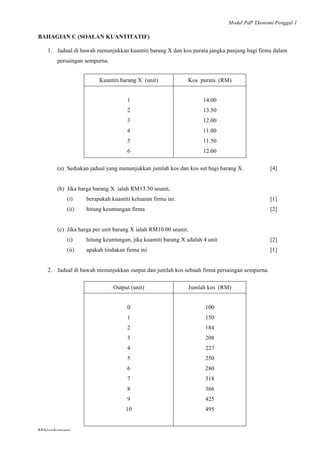 Modul PdP Ekonomi Penggal 1
	
  
Mikroekonomi
78	
  
BAHAGIAN C (SOALAN KUANTITATIF)
1. Jadual di bawah menunjukkan kuantiti barang X dan kos purata jangka panjang bagi firma dalam
persaingan sempurna.
Kuantiti barang X (unit) Kos purata (RM)
1
2
3
4
5
6
14.00
13.50
12.00
11.00
11.50
12.00
(a) Sediakan jadual yang menunjukkan jumlah kos dan kos sut bagi barang X. [4]
(b) Jika harga barang X ialah RM13.50 seunit,
(i) berapakah kuantiti keluaran firma ini. [1]
(ii) hitung keuntungan firma [2]
(c) Jika harga per unit barang X ialah RM10.00 seunit,
(i) hitung keuntungan, jika kuantiti barang X adalah 4 unit [2]
(ii) apakah tindakan firma ini [1]
2. Jadual di bawah menunjukkan output dan jumlah kos sebuah firma persaingan sempurna.
Output (unit) Jumlah kos (RM)
0
1
2
3
4
5
6
7
8
9
10
100
150
184
208
227
250
280
318
366
425
495
 