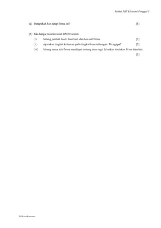 Modul PdP Ekonomi Penggal 1
	
  
Mikroekonomi
79	
  
(a) Berapakah kos tetap firma ini? [1]
(b) Jika harga pasaran ialah RM30 seunit,
(i) hitung jumlah hasil, hasil sut, dan kos sut firma. [3]
(ii) nyatakan tingkat keluaran pada tingkat keseimbangan. Mengapa? [2]
(iii) hitung sama ada firma mendapat untung atau rugi. Jelaskan tindakan firma tersebut.
[3]
 