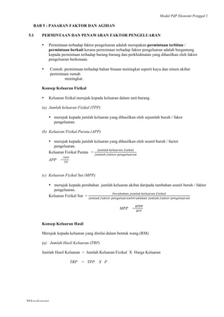 Modul PdP Ekonomi Penggal 1
	
  
Mikroekonomi
80	
  
BAB 5 : PASARAN FAKTOR DAN AGIHAN
5.1 PERMINTAAN DAN PENAWARAN FAKTOR PENGELUARAN
• Permintaan terhadap faktor pengeluaran adalah merupakan permintaan terbitan /
permintaan berkait kerana permintaan terhadap faktor pengeluaran adalah bergantung
kepada permintaan terhadap barang-barang dan perkhidmatan yang dihasilkan oleh faktor
pengeluaran berkenaan.
• Contoh: permintaan terhadap bahan binaan meningkat seperti kayu dan simen akibat
permintaan rumah
meningkat.
Konsep Keluaran Fizikal
• Keluaran fizikal merujuk kepada keluaran dalam unit barang.
(a) Jumlah keluaran Fizikal (TPP)
• merujuk kepada jumlah keluaran yang dihasilkan oleh sejumlah buruh / fakor
pengeluaran.
(b) Keluaran Fizikal Purata (APP)
• merujuk kepada jumlah keluaran yang dihasilkan oleh seunit buruh / factor
pengeluaran.
Keluaran Fizikal Purata =
!"#$%!  !"#$%&%'  !"#"$%&
!"#$%!  !"#$%&  !"#$"%&'('#
APP =
!""
!"
(c) Keluaran Fizikal Sut (MPP)
• merujuk kepada perubahan jumlah keluaran akibat daripada tambahan seunit buruh / faktor
pengeluaran.
Keluaran Fizikal Sut =
!"#$%&!!"  !"#$%!  !"#$%&%'  !"#"$%&
!"#$%!  !"#$%&  !"#$"%&'('#)"(&*'!!"  !"#$%!  !"#$%&  !"#$"%&'('#
MPP =
!!""
!!"
Konsep Keluaran Hasil
Merujuk kepada keluaran yang dinilai dalam bentuk wang (RM)
(a) Jumlah Hasil Keluaran (TRP)
Jumlah Hasil Keluaran = Jumlah Keluaran Fizikal X Harga Keluaran
TRP = TPP X P
 