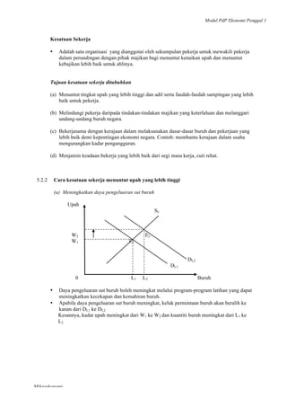 Modul PdP Ekonomi Penggal 1
	
  
Mikroekonomi
87	
  
Kesatuan Sekerja
• Adalah satu organisasi yang dianggotai oleh sekumpulan pekerja untuk mewakili pekerja
dalam perundingan dengan pihak majikan bagi menuntut kenaikan upah dan menuntut
kebajikan lebih baik untuk ahlinya.
Tujuan kesatuan sekerja ditubuhkan
(a) Menuntut tingkat upah yang lebih tinggi dan adil serta faedah-faedah sampingan yang lebih
baik untuk pekerja.
(b) Melindungi pekerja daripada tindakan-tindakan majikan yang keterlaluan dan melanggari
undang-undang buruh negara.
(c) Bekerjasama dengan kerajaan dalam melaksanakan dasar-dasar buruh dan pekerjaan yang
lebih baik demi kepentingan ekonomi negara. Contoh: membantu kerajaan dalam usaha
mengurangkan kadar pengangguran.
(d) Menjamin keadaan bekerja yang lebih baik dari segi masa kerja, cuti rehat.
5.2.2 Cara kesatuan sekerja menuntut upah yang lebih tinggi
(a) Meningkatkan daya pengeluaran sut buruh
Upah
SL
W2
W1 E1
E2
DL2
DL1
0 L1 L2 Buruh
• Daya pengeluaran sut buruh boleh meningkat melalui program-program latihan yang dapat
meningkatkan kecekapan dan kemahiran buruh.
• Apabila daya pengeluaran sut buruh meningkat, keluk permintaan buruh akan beralih ke
kanan dari DL1 ke DL2
Kesannya, kadar upah meningkat dari W1 ke W2 dan kuantiti buruh meningkat dari L1 ke
L2
 