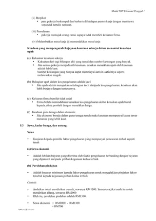 Modul PdP Ekonomi Penggal 1
	
  
Mikroekonomi
89	
  
(ii) Berpiket
• para pekerja berkumpul dan berbaris di hadapan premis kerja dengan membawa
sepanduk tertulis tuntutan.
(iii) Pemulauan
• pekerja memujuk orang ramai supaya tidak membeli keluaran firma.
(iv) Melambatkan masa kerja @ memendekkan masa kerja
Keadaan yang mempengaruhi kejayaan kesatuan sekerja dalam menuntut kenaikan
upah
(a) Kekuatan kesatuan sekerja
• Kekuatan dari segi bilangan ahli yang ramai dan sumber kewangan yang banyak.
• Jika semua pekerja menjadi ahli kesatuan, desakan menaikkan upah oleh kesatuan
adalah lebih kuat.
Sumber kewangan yang banyak dapat membiayai aktiviti-aktivitnya seperti
melancarkan mogok.
(b) Bahagian upah dalam kos pengeluaran adalah kecil
• Jika upah adalah merupakan sebahagian kecil daripada kos pengeluaran, kesatuan akan
lebih berjaya dengan tuntutannya.
(e) Keluaran firma bersifat tidak anjal
• Firma boleh memindahkan kenaikan kos pengeluaran akibat kenaikan upah buruh
kepada pihak pembeli dengan menaikkan harga.
(f) Keadaan guna tenaga dalam ekonomi
• Jika ekonomi berada dalam guna tenaga penuh maka kesatuan mempunyai kuasa tawar
menawar yang lebih kaut.
5.3 Sewa, kadar bunga, dan untung
Sewa
• Ganjaran kepada pemilik faktor pengeluaran yang mempunyai penawaran terhad seperti
tanah
(a) Sewa ekonomi
• Adalah lebihan bayaran yang diterima oleh faktor pengeluaran berbanding dengan bayaran
yang diperoleh daripada pilihan/kegunaan kedua terbaik
(b) Perolehan pindahan
• Adalah bayaran minimum kepada faktor pengeluaran untuk mengelakkan pindahan faktor
tersebut kepada kegunaan pilihan kedua terbaik
Contoh:
• Andaikan tanah mendirikan rumah, sewanya RM1300. Sementara jika tanah itu untuk
mendirikan kilang, sewanya RM2000
• Oleh itu, perolehan pindahan adalah RM1300.
• Sewa ekonomi = RM2000 - RM1300
= RM700
 