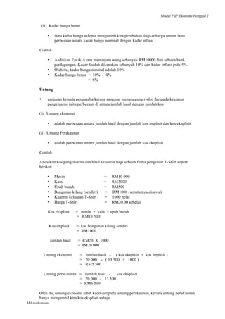 Modul PdP Ekonomi Penggal 1
	
  
Mikroekonomi
91	
  
(ii) Kadar bunga benar
• iaitu kadar bunga selepas mengambil kira perubahan tingkat harga umum iaitu
perbezaan antara kadar bunga nominal dengan kadar inflasi
Contoh:
• Andaikan Encik Azam meminjam wang sebanyak RM10000 dari sebuah bank
perdagangan. Kadar faedah dikenakan sebanyak 10% dan kadar inflasi pula 4%.
• Oleh itu, kadar bunga niminal adalah 10%
• Kadar bunga benar = 10% - 4%
= 6%
Untung
• ganjaran kepada pengusaha kerana sanggup menanggung risiko daripada kegiatan
pengeluaran iaitu perbezaan di antara jumlah hasil dengan jumlah kos
(i) Untung ekonomi
• adalah perbezaan antara jumlah hasil dengan jumlah kos implisit dan kos eksplisit
(ii) Untung Perakaunan
• adalah perbezaan antara jumlah hasil dengan jumlah kos eksplisit
Contoh:
Andaikan kos pengeluaran dan hasil keluaran bagi sebuah firma pengeluar T-Shirt seperti
berikut:
• Mesin = RM10 000
• Kain = RM3000
• Upah buruh = RM500
• Bangunan kilang (sendiri) = RM1000 (sepatutnya disewa)
• Kuantiti keluaran T-Shirt = 1000 helai
• Harga T-Shirt = RM20.00 sehelai
Kos eksplisit = mesin + kain + upah buruh
= RM13 500
Kos implisit = kos bangunan kilang sendiri
= RM1000
Jumlah hasil = RM20 X 1000
= RM20 000
Untung ekonomi = Jumlah hasil - ( kos eksplisit + kos implisit )
= 20 000 - ( 13 500 + 1000 )
= RM5 500
Untung perakaunan = Jumlah hasil - kos eksplisit
= 20 000 - 13 500
= RM6 500
Oleh itu, untung ekonomi lebih kecil daripada untung perakaunan, kerana untung perakaunan
hanya mengambil kira kos eksplisit sahaja.
 