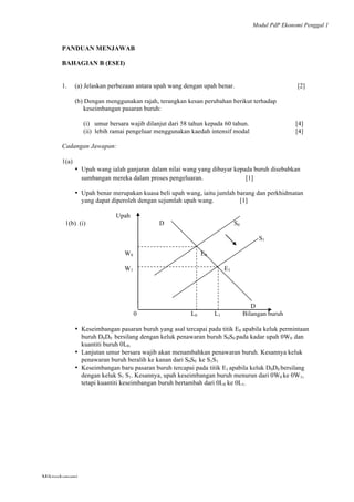 Modul PdP Ekonomi Penggal 1
	
  
Mikroekonomi
92	
  
PANDUAN MENJAWAB
BAHAGIAN B (ESEI)
1. (a) Jelaskan perbezaan antara upah wang dengan upah benar. [2]
(b) Dengan menggunakan rajah, terangkan kesan perubahan berikut terhadap
keseimbangan pasaran buruh:
(i) umur bersara wajib dilanjut dari 58 tahun kepada 60 tahun. [4]
(ii) lebih ramai pengeluar menggunakan kaedah intensif modal [4]
Cadangan Jawapan:
1(a)
• Upah wang ialah ganjaran dalam nilai wang yang dibayar kepada buruh disebabkan
sumbangan mereka dalam proses pengeluaran. [1]
• Upah benar merupakan kuasa beli upah wang, iaitu jumlah barang dan perkhidmatan
yang dapat diperoleh dengan sejumlah upah wang. [1]
Upah
1(b) (i) D S0
S1
W0 E0
W1 E1
D
0 L0 L1 Bilangan buruh
• Keseimbangan pasaran buruh yang asal tercapai pada titik E0 apabila keluk permintaan
buruh D0D0 bersilang dengan keluk penawaran buruh S0S0 pada kadar upah 0W0 dan
kuantiti buruh 0L0.
• Lanjutan umur bersara wajib akan menambahkan penawaran buruh. Kesannya keluk
penawaran buruh beralih ke kanan dari S0S0 ke S1S1
• Keseimbangan baru pasaran buruh tercapai pada titik E1 apabila keluk D0D0 bersilang
dengan keluk S1 S1. Kesannya, upah keseimbangan buruh menurun dari 0W0 ke 0W1,
tetapi kuantiti keseimbangan buruh bertambah dari 0L0 ke 0L1.
 