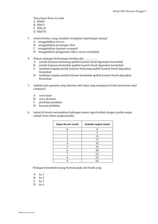 Modul PdP Ekonomi Penggal 1
	
  
Mikroekonomi
97	
  
Sewa kuasi firma ini ialah
A RM50
B RM75
C RM125
D RM350
3. Antara berikut, yang manakah merupakan kepentingan untung?
A. menggalakkan inovasi
B menggalakkan persaingan sihat
C menggalakkan kegiatan monopoli
D menggalakkan penggunaan faktor secara semulajadi
4. Hukum pulangan berkurangan berlaku jika …………..
A jumlah keluaran berkurang apabila kuantiti buruh digunakan bertambah
B jumlah keluaran bertambah apabila kuantiti buruh digunakan bertambah
C tambahan kepada jumlah keluaran berkurang apabila kuantiti buruh digunakan
bertambah
D tambahan kepada jumlah keluaran bertambah apabila kuantiti buruh digunakan
bertambah
5. Apakah jenis ganjaran yang diterima oleh input yang mempunyai keluk penawaran anjal
sempurna?
A sewa kuasi
B sewa ekonomi
C perolehan pindahan
D bayaran pindahan
6. Jadual di bawah menunjukkan hubungan antara input berubah dengan jumlah output
sebuah firma dalam jangka pendek.
Input buruh (unit) Jumlah output (unit)
0 0
1 5
2 15
3 37
4 47
5 55
6 60
7 63
8 63
9 62
Pulangan bertambah kurang bermula pada unit buruh yang
A ke 3
B ke 4
C ke 5
D ke 6
 