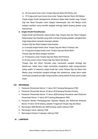 Modul Pelatihan Jabatan Fungsional Terapis Gigi dan Mulut | 9
b) 25 (dua puluh lima) untuk Terapis Gigi dan Mulut Ahli Muda; dan
c) 37,5 (tiga puluh tujuh koma lima) untuk Terapis Gigi dan Mulut Ahli Madya.
Target Angka Kredit sebagaimana dimaksud diatas tidak berlaku bagi Terapis
Gigi dan Mulut Penyelia untuk kategori keterampilan dan Ahli Madya untuk
kategori keahlian yang memiliki pangkat tertinggi dalam jenjang jabatan yang
didudukinya.
d. Angka Kredit Pemeliharaan
Angka kredit pemeliharaan diperuntukan bagi Terapis Gigi dan Mulut Kategori
Keterampilan dan Keahlian yang telah memenuhi jenjang jabatan setingkat lebih
tinggi tetapi belum tersedia lowongan jabatan.
Terapis Gigi dan Mulut kategori keterampilan :
a) 4 (empat) Angka Kredit untuk Terapis Gigi dan Mulut Terampil; dan
b) 10 (sepuluh) Angka Kredit untuk Terapis Gigi dan Mulut Mahir
Terapis Gigi dan Mulut kategori keahlian :
a) 10 (sepuluh) untuk Terapis Gigi dan Mulut Ahli Pertama
b) 20 (dua puluh) untuk Terapis Gigi dan Mulut Ahli Muda
Terapis Gigi dan Mulut Penyelia yang menduduki pangkat tertinggi dari
jabatannya, setiap tahun sejak menduduki pangkatnya wajib mengumpulkan
paling sedikit 10 (sepuluh) angka kredit dan untuk Terapis Gigi dan Mulut Ahli
Madya yang menduduki pangkat tertinggi dari jabatannya, setiap tahun sejak
menduduki pangkatnya wajib mengumpulkan paling sedikit 20 (dua puluh) angka
kredit.
VIII. REFERENSI
1. Peraturan Pemerintah Nomor 11 tahun 2017 tentang Manajemen PNS
2. Peraturan Pemerintah Nomor 30 tahun 2019 tentang Penilaian Kinerja
3. Peraturan Pemerintah Nomor 17 tahun 2020 tentang Perubahan atas Peraturan
Pemerintah Nomor 11 tahun 2017 tentang Manajemen PNS
4. Peraturan Menteri Pendayagunaan Aparatur Negara dan Reformasi Birokrasi
Nomor 37 tahun 2019 tentang Jabatan Fungsional Terapis Gigi dan Mulut
5. Rancangan SKB Menkes dan BKN tentang Juklak Jabfung TGM
6. Rancangan Juknis Jabfung TGM
7. Rancangan Perpres Tunjangan Jabfung TGM
IX. LAMPIRAN
 