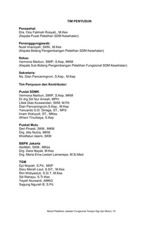 Modul Pelatihan Jabatan Fungsional Terapis Gigi dan Mulut | 10
TIM PENYUSUN
Penasehat:
Dra. Oos Fatimah Rosyati., M.Kes
(Kepala Pusat Pelatihan SDM Kesehatan)
Penangggungjawab:
Nusli Imansyah, SKM., M.Kes
(Kepala Bidang Pengembangan Pelatihan SDM Kesehatan)
Ketua:
Vermona Marbun, SMIP, S.Kep, MKM
(Kepala Sub Bidang Pengembangan Pelatihan Fungsional SDM Kesehatan)
Sekretaris:
Ns. Dian Pancaningrum, S.Kep., M.Kep
Tim Penyusun dan Kontributor:
Puslat SDMK:
Vermona Marbun, SMIP, S.Kep, MKM
Dr drg Siti Nur Anisah, MPH.
Liliek Dias Kuswandari, SKM, M.Pd
Dian Pancaningrum,S.Kep., M.Kep
Yanuardo G.D. Sinaga, ST., MPd
Imam Wahyudi, ST., MKes.
Afriani Tinurbaya, S.Kep
Puskat Mutu
Deri Pinasti, SKM., MKM
Drg. Alia Nutria, MKM
Kholifatun Islami, SKM
BBPK Jakarta
Abdillah, SKM., MKes
Drg. Dara Nayati, M.Kes
Drg. Maria Ema Lestari Lamanepa, M.Si.Med
TGM
Epi Nopiah, S.Pd., MAP
Deru Merah Laut, S.SiT., M.Kes
Rini Widiyastuti, S.Si.T, M.Kes
Siti Rahayu, S.Tr.Kes
Yeyeh Nurwanti, AMKG
Sagung Ngurah B, S.Pd
 