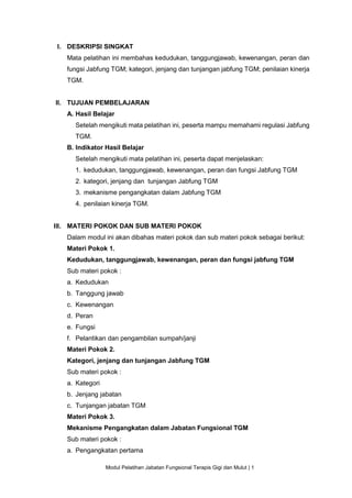 Modul Pelatihan Jabatan Fungsional Terapis Gigi dan Mulut | 1
I. DESKRIPSI SINGKAT
Mata pelatihan ini membahas kedudukan, tanggungjawab, kewenangan, peran dan
fungsi Jabfung TGM; kategori, jenjang dan tunjangan jabfung TGM; penilaian kinerja
TGM.
II. TUJUAN PEMBELAJARAN
A. Hasil Belajar
Setelah mengikuti mata pelatihan ini, peserta mampu memahami regulasi Jabfung
TGM.
B. Indikator Hasil Belajar
Setelah mengikuti mata pelatihan ini, peserta dapat menjelaskan:
1. kedudukan, tanggungjawab, kewenangan, peran dan fungsi Jabfung TGM
2. kategori, jenjang dan tunjangan Jabfung TGM
3. mekanisme pengangkatan dalam Jabfung TGM
4. penilaian kinerja TGM.
III. MATERI POKOK DAN SUB MATERI POKOK
Dalam modul ini akan dibahas materi pokok dan sub materi pokok sebagai berikut:
Materi Pokok 1.
Kedudukan, tanggungjawab, kewenangan, peran dan fungsi jabfung TGM
Sub materi pokok :
a. Kedudukan
b. Tanggung jawab
c. Kewenangan
d. Peran
e. Fungsi
f. Pelantikan dan pengambilan sumpah/janji
Materi Pokok 2.
Kategori, jenjang dan tunjangan Jabfung TGM
Sub materi pokok :
a. Kategori
b. Jenjang jabatan
c. Tunjangan jabatan TGM
Materi Pokok 3.
Mekanisme Pengangkatan dalam Jabatan Fungsional TGM
Sub materi pokok :
a. Pengangkatan pertama
 